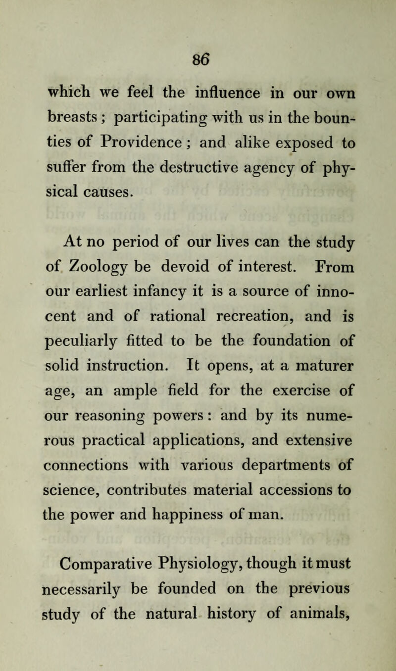 which we feel the influence in our own breasts ; participating with us in the boun¬ ties of Providence; and alike exposed to suffer from the destructive agency of phy¬ sical causes. At no period of our lives can the study of Zoology be devoid of interest. From our earliest infancy it is a source of inno¬ cent and of rational recreation, and is peculiarly fitted to be the foundation of solid instruction. It opens, at a maturer age, an ample field for the exercise of our reasoning powers: and by its nume¬ rous practical applications, and extensive connections with various departments of science, contributes material accessions to the power and happiness of man. Comparative Physiology, though it must necessarily be founded on the previous study of the natural history of animals,