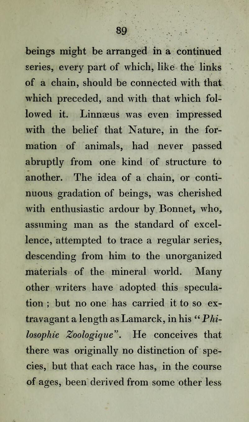 beings might be arranged in a continued series, every part of which, like the links of a chain, should be connected with that which preceded, and with that which fol¬ lowed it. Linnaeus was even impressed with the belief that Nature, in the for¬ mation of animals, had never passed abruptly from one kind of structure to another. The idea of a chain, or conti¬ nuous gradation of beings, was cherished with enthusiastic ardour by Bonnet, who, assuming- man as the standard of excel- o lence, attempted to trace a regular series, descending from him to the unorganized materials of the mineral world. Many other writers have adopted this specula¬ tion ; but no one has carried it to so ex¬ travagant a length as Lamarck, in his “ Phi¬ losophic Zoologique”. He conceives that there was originally no distinction of spe¬ cies, but that each race has, in the course of ages, been derived from some other less