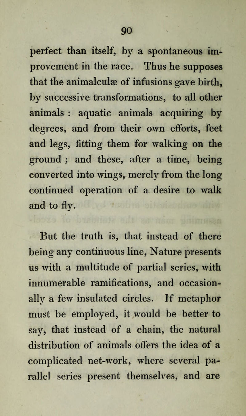 perfect than itself, by a spontaneous im¬ provement in the race. Thus he supposes that the animalculae of infusions gave birth, by successive transformations, to all other animals : aquatic animals acquiring by degrees, and from their own efforts, feet and legs, fitting them for walking on the ground ; and these, after a time, being converted into wings, merely from the long continued operation of a desire to walk and to fly. But the truth is, that instead of there being any continuous line, Nature presents us with a multitude of partial series, with innumerable ramifications, and occasion¬ ally a few insulated circles. If metaphor must be employed, it would be better to say, that instead of a chain, the natural distribution of animals offers the idea of a complicated net-work, where several pa¬ rallel series present themselves, and are