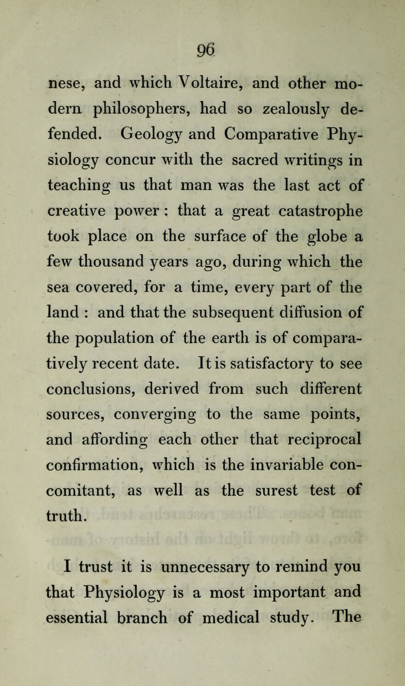 nese, and which Voltaire, and other mo¬ dern philosophers, had so zealously de¬ fended. Geology and Comparative Phy¬ siology concur with the sacred writings in teaching us that man was the last act of creative power : that a great catastrophe took place on the surface of the globe a few thousand years ago, during which the sea covered, for a time, every part of the land : and that the subsequent diffusion of the population of the earth is of compara¬ tively recent date. It is satisfactory to see conclusions, derived from such different sources, converging to the same points, and affording each other that reciprocal confirmation, which is the invariable con¬ comitant, as well as the surest test of truth. I trust it is unnecessary to remind you that Physiology is a most important and essential branch of medical study. The