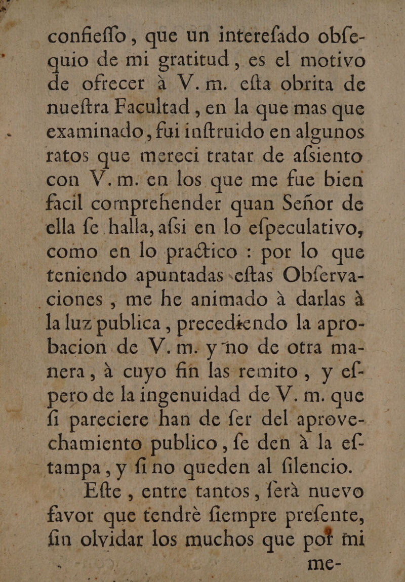 o. confieflo , que un interefado oble- quio de mi gratitud , es el motivo de ofrecer a V.m. efta obrita de nueftra Facultad , en la que mas que examinado, fui inftruido en algunos ratos que mereci tratar de alsiento facil comprehender quan Señor de como en lo praético : por lo que teniendo apuntadas «eftas Obferva- bacion de V.m. y no de otra ma- nera, á cuyo fin las remito , y ef- chamiento publico, fe den a la ef Eflte , entre tantos, lerá nuevo fin olvidar los muchos que pot mi E DOS eo - me-