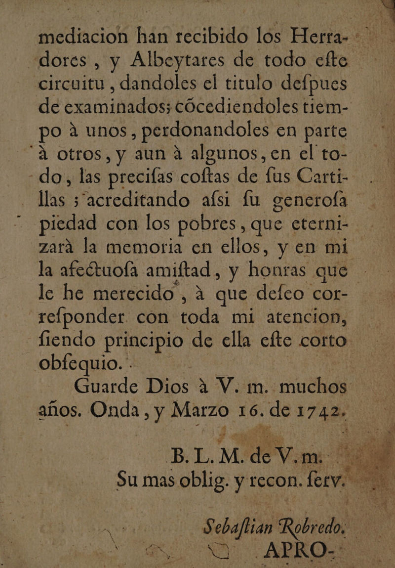 circuitu , dandoles el titulo defpues po a unos, perdonandoles en parte do, las precilas coftas de lus Carti- piedad con los pobres, que eterni- zara la memoria en ellos, y en mi le he merecido , A que defeo cor- obfequio. años. Onda, y Marzo 16. de 174 ¿ SA ABRO