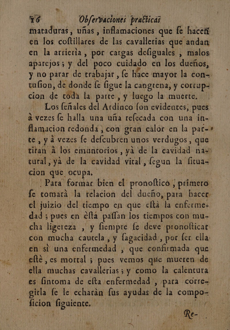 maraduras, uñas , inflamaciones que fe hacer en los coftillares de las cavallerias que andan en la arrierta, por cargas doliguales , malos aparejos; y del poco cuidado en los ducños, y no parar de trabajar, le hace: mayor la con= talion, de donde fe ligue la cangtena, y cotrypa cion de coda la parte, y luego la muerte. Los leñales del Ardinco fon evidentes; pues. a vezes le halla una uña refecada con una ia. famacion redonda , con gran calor en la pat=* te, ya vezes le deu DiR unos verdugos, que titan a los emuntorios , yá de la cavidad na= cural, ya de la cavidad vical, fegun Lar fituas cion que. ocupa, | E Para formar bien eb pronoltica; peimerá: | fe tomará la relacion del dueño, para hacer el juizio del tiempo en que eftá la enferme: dad; pues en cla paflan los tiempos con mu- cha ligereza , y fiempre fe deve pronolticar con mucha cautela , y lagacidad, por fer ella, en si una E 0 que confirmada que €lte , es mortal 5 pues vemos que mueren «de ella muchas cavallerias ; y como la calentura es lintoma de cíta enfermedad , para corre= gitla le le echarán [us A dé la coi ficion Íiguiente, | Pis | ar