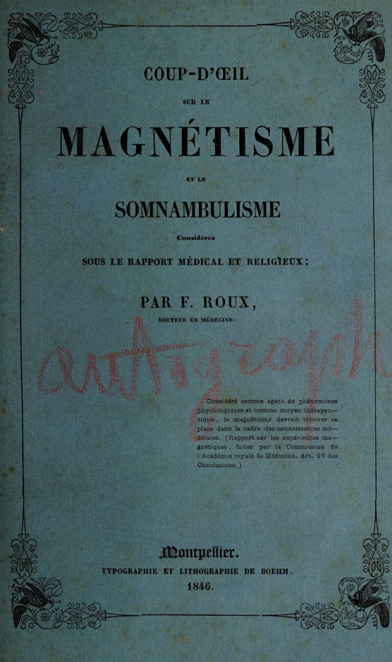 ^- COUP-D’ŒIL SLR LE MAGNÉTISME ET LE SOMNAMBULISME Considcrca SOÜS LE RAPPORT MÉDICAL ET RELIGIEUX ; PAR F. ROUX, DOCTEUR EN MÉDECINE* 1 t ' Considéré comme a^ant de phénomènes .■iphysioloéiques et comme moyen thërapeu— ' tique , le maénétisme devrait trouver sa place dans le cadre des connaissances mé¬ dicales. (Rapport sur les expériences ma¬ gnétiques , faites par la Commission de l'Académie royale de Médecine. Art. 29 des Conclusions. ) TYPOGBAPUIË ET LITHOGRAPHIE DE BOEHM. 1846.