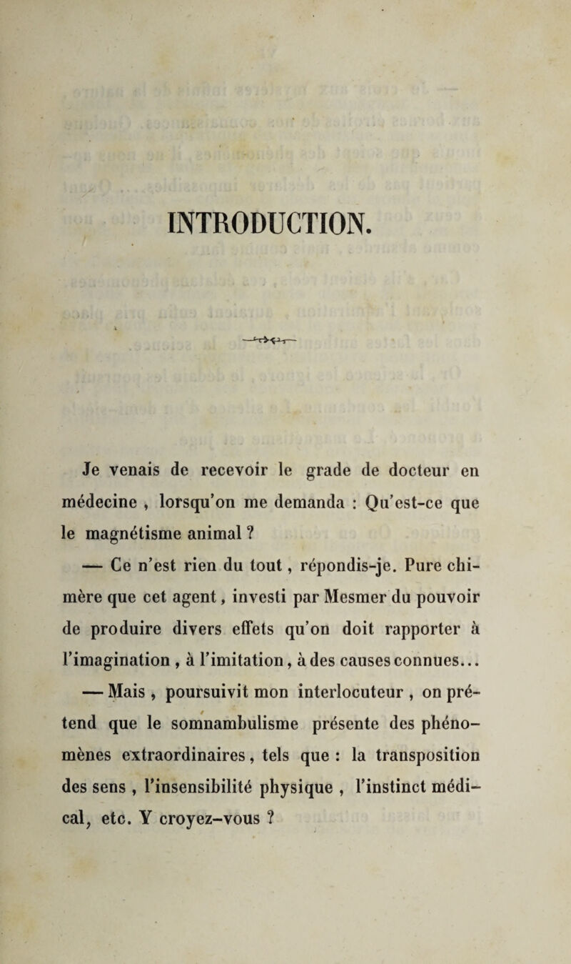 INTRODUCTION. Je venais de recevoir le grade de docteur en médecine , lorsqu’on me demanda : Qu’est-ce que le magnétisme animal ? — Ce n’est rien du tout, répondis-je. Pure chi¬ mère que cet agent, investi par Mesmer du pouvoir de produire divers effets qu’on doit rapporter à l’imagination , à l’imitation, à des causes connues... — Mais , poursuivit mon interlocuteur , on pré¬ tend que le somnambulisme présente des phéno¬ mènes extraordinaires, tels que : la transposition des sens , l’insensibilité physique , l’instinct médi¬ cal, etc. Y croyez-vous ?