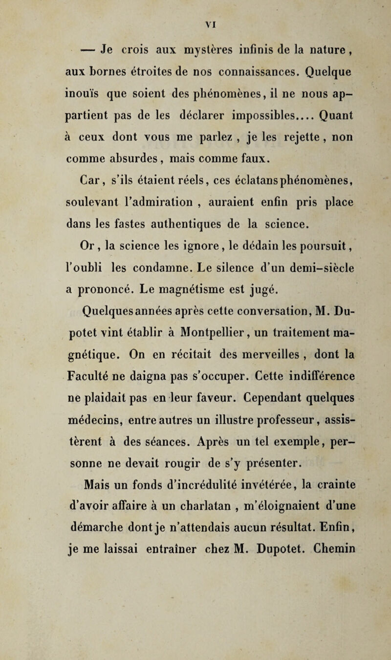 — Je crois aux mystères infinis de la nature, aux bornes étroites de nos connaissances. Quelque inouïs que soient des phénomènes, il ne nous ap¬ partient pas de les déclarer impossibles.... Quant à ceux dont vous me parlez , je les rejette, non comme absurdes, mais comme faux. Car, s’ils étaient réels, ces éclatansphénomènes, soulevant l’admiration , auraient enfin pris place dans les fastes authentiques de la science. Or, la science les ignore, le dédain les poursuit, l’oubli les condamne. Le silence d’un demi-siècle a prononcé. Le magnétisme est jugé. Quelques années après cette conversation, M. Du- potet vint établir à Montpellier, un traitement ma¬ gnétique. On en récitait des merveilles , dont la Faculté ne daigna pas s’occuper. Cette indifférence ne plaidait pas en leur faveur. Cependant quelques médecins, entre autres un illustre professeur, assis¬ tèrent à des séances. Après un tel exemple, per¬ sonne ne devait rougir de s’y présenter. Mais un fonds d’incrédulité invétérée, la crainte d’avoir affaire à un charlatan , m’éloignaient d’une démarche dont je n’attendais aucun résultat. Enfin, je me laissai entraîner chez M. Dupotet. Chemin