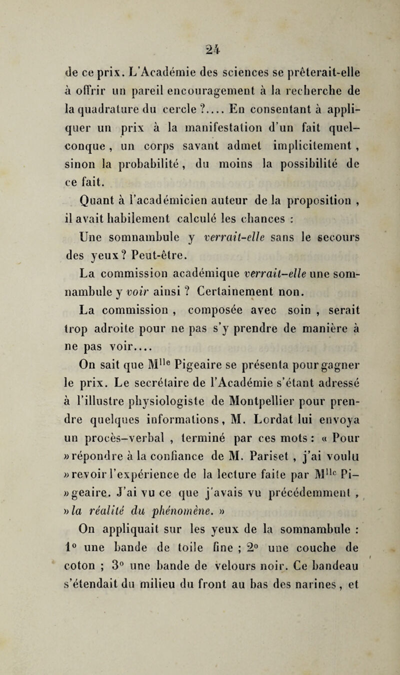 de ce prix. L’Acadéaiie des sciences se prèterail-elle à offrir un pareil encouragement à la recherche de la quadrature du cercle?_En consentant à appli¬ quer un prix à la manifestation d'un fait quel¬ conque , un corps savant admet implicitement , sinon la probahilité, du moins la possibilité de ce fait. Quant à l’académicien auteur de la proposition , il avait habilement calculé les chances : Une somnambule y verrait-elle sans le secours des yeux? Peut-être. La commission académique verrait-elle une som¬ nambule y voir ainsi ? Certainement non. La commission , composée avec soin , serait trop adroite pour ne pas s’y prendre de manière à ne pas voir.... On sait que Pigeaire se présenta pour gagner le prix. Le secrétaire de l’Académie s’étant adressé à l’illustre physiologiste de Montpellier pour pren¬ dre quelques informations, M. Lordat lui envoya un procès-verbal , terminé par ces mots : « Pour >3 répondre à la confiance de M. Pariset , j’ai voulu revoir l’expérience de la lecture faite par M^'® Pi- «geaire. J’ai vu ce que j'avais vu précédemment , nia réalité du phénomène. » On appliquait sur les yeux de la somnambule : 1® une bande de toile fine ; 2® une couche de coton ; 3® une bande de velours noir. Ce bandeau s’étendait du milieu du front au bas des narines, et