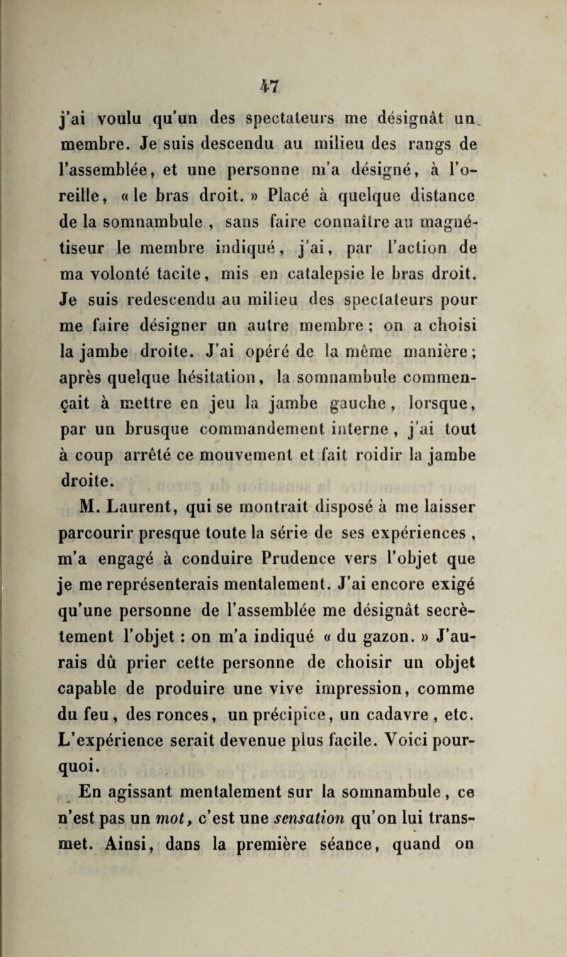 j'ai voulu qu’un des spectateurs me désignât un. membre. Je suis descendu au milieu des rangs de l’assemblée, et une personne ni’a désigné, à l’o¬ reille, «le bras droit.» Placé à quelque distance delà somnambule , sans faire connaître au magné¬ tiseur le membre indiqué, j’ai, par l’action de ma volonté tacite, mis en catalepsie le bras droit. Je suis redescendu au milieu des spectateurs pour me faire désigner un autre membre ; on a choisi la jambe droite. J’ai opéré de la même manière; après quelque hésitation, la somnambule commen¬ çait à mettre en jeu la jambe gauche, lorsque, par un brusque commandement interne , j’ai tout à coup arrêté ce mouvement et fait roidir la jambe droite. M. Laurent, qui se montrait disposé à me laisser parcourir presque toute la série de ses expériences , m’a engagé à conduire Prudence vers l’objet que je me représenterais mentalement. J’ai encore exigé qu’une personne de l’assemblée me désignât secrè¬ tement l’objet : on m’a indiqué « du gazon. » J’au¬ rais dû prier cette personne de choisir un objet capable de produire une vive impression, comme du feu , des ronces, un précipice, un cadavre , etc. L’expérience serait devenue plus facile. Voici pour¬ quoi. En agissant mentalement sur la somnambule, ce n’est pas un mot, c’est une sensation qu’on lui trans¬ met. Ainsi, dans la première séance, quand on