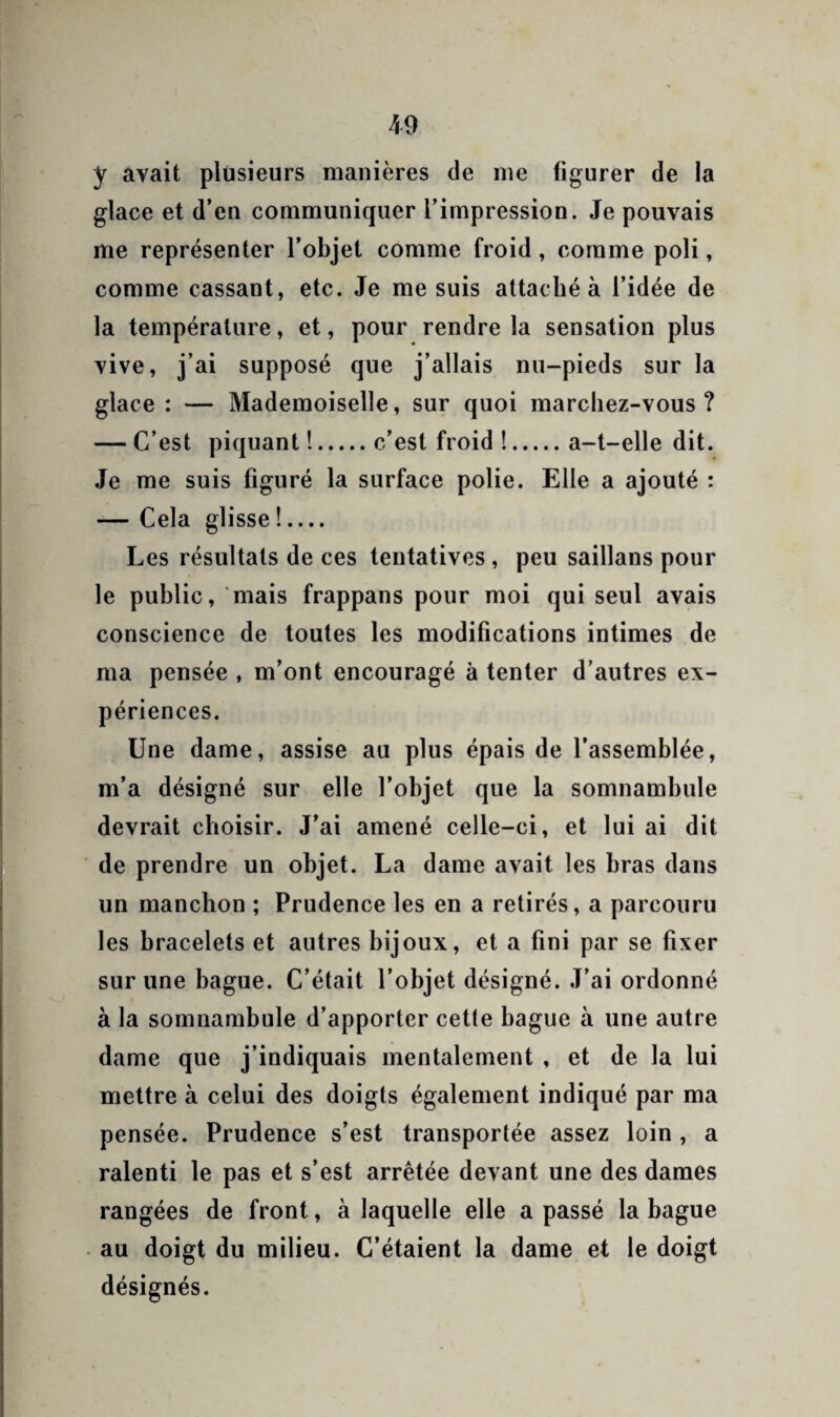 y avait plusieurs manières de me figurer de la glace et d’en communiquer l’impression. Je pouvais me représenter l’objet comme froid, comme poli, comme cassant, etc. Je me suis attaché à l’idée de la température, et, pour rendre la sensation plus vive, j’ai supposé que j’allais nu-pieds sur la glace : — Mademoiselle, sur quoi marchez-vous ? — C’est piquant !.c’est froid !.a-t-elle dit. Je me suis figuré la surface polie. Elle a ajouté : — Cela glisse !.... Les résultats de ces tentatives , peu saillans pour le public, 'mais frappans pour moi qui seul avais conscience de toutes les modifications intimes de ma pensée , m’ont encouragé à tenter d’autres ex¬ périences. Une dame, assise au plus épais de l’assemblée, m’a désigné sur elle l’objet que la somnambule devrait choisir. J'ai amené celle-ci, et lui ai dit de prendre un objet. La dame avait les bras dans un manchon ; Prudence les en a retirés, a parcouru les bracelets et autres bijoux, et a fini par se fixer sur une bague. C’était l’objet désigné. J’ai ordonné à la somnambule d’apporter cette bague à une autre dame que j’indiquais mentalement , et de la lui mettre à celui des doigts également indiqué par ma pensée. Prudence s’est transportée assez loin, a ralenti le pas et s’est arrêtée devant une des dames rangées de front, à laquelle elle a passé la bague . au doigt du milieu. C’étaient la dame et le doigt désignés.