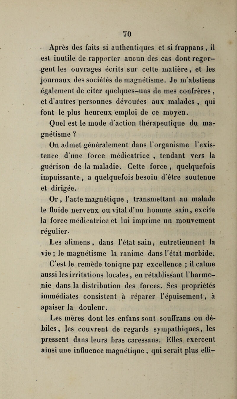 - Après des faits si authentiques et si frappans , il est inutile de rapporter aucun des cas dont regor¬ gent les ouvrages écrits sur cette matière, et les journaux des sociétés de magnétisme. Je m’abstiens également de citer quelques-uns de mes confrères , et d’autres personnes dévouées aux malades , qui font le plus heureux emploi de ce moyen. Quel est le mode d’action thérapeutique du ma¬ gnétisme ? On admet généralement dans l’organisme l’exis¬ tence d’une force médicatrice , tendant vers la guérison de la maladie. Cette force , quelquefois impuissante , a quelquefois besoin d’être soutenue et dirigée. Or, l’acte magnétique , transmettant au malade le fluide nerveux ou vital d’un homme sain, excite la force médicatrice et lui imprime un mouvement régulier. Les alimens, dans l’état sain, entretiennent la vie ; le magnétisme la ranime dans l’état morbide. C’est le remède tonique par excellence ; il calme aussi les irritations locales, en rétablissant l’harmo¬ nie dans la distribution des forces. Ses propriétés immédiates consistent à réparer l’épuisement, à apaiser la douleur. Les mères dont les enfans sont souffrans ou dé¬ biles, les couvrent de regards sympathiques, les .pressent dans leurs bras caressans. Elles exercent ainsi une influence magnétique , qui serait plus effi-