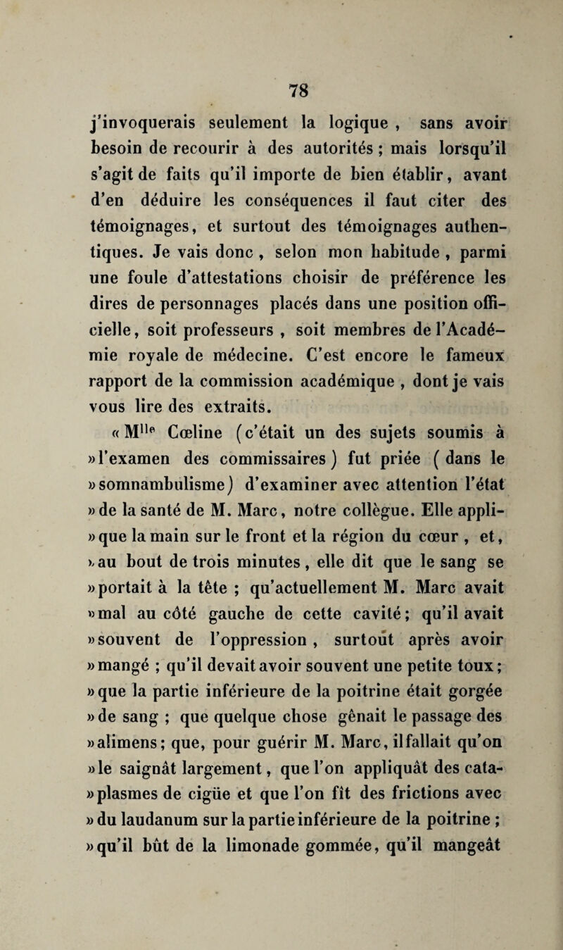 j’invoquerais seulement la logique , sans avoir besoin de recourir à des autorités ; mais lorsqu’il s’agit de faits qu’il importe de bien établir, avant * d’en déduire les conséquences il faut citer des témoignages, et surtout des témoignages authen¬ tiques. Je vais donc , selon mon habitude , parmi une foule d’attestations choisir de préférence les dires de personnages placés dans une position offi¬ cielle , soit professeurs , soit membres de l’Acadé¬ mie royale de médecine. C’est encore le fameux rapport de la commission académique , dont je vais vous lire des extraits. « M***' Cœline (c’était un des sujets soumis à » l’examen des commissaires) fut priée (dans le ))somnambulisme) d’examiner avec attention l’état )) de la santé de M. Marc, notre collègue. Elle appli- » que la main sur le front et la région du cœur , et, ).au bout de trois minutes, elle dit que le sang se «portait à la tête ; qu’actuellement M. Marc avait «mal au côté gauche de cette cavité; qu’il avait «souvent de l’oppression , surtout après avoir «mangé ; qu’il devait avoir souvent une petite toux; «que la partie inférieure de la poitrine était gorgée « de sang ; que quelque chose gênait le passage des «alimens; que, pour guérir M. Marc, il fallait qu’on «le saignât largement, que l’on appliquât des cata- «plasmes de cigüe et que l’on fît des frictions avec «du laudanum sur la partie inférieure de la poitrine ; «qu’il bût de la limonade gommée, qu’il mangeât