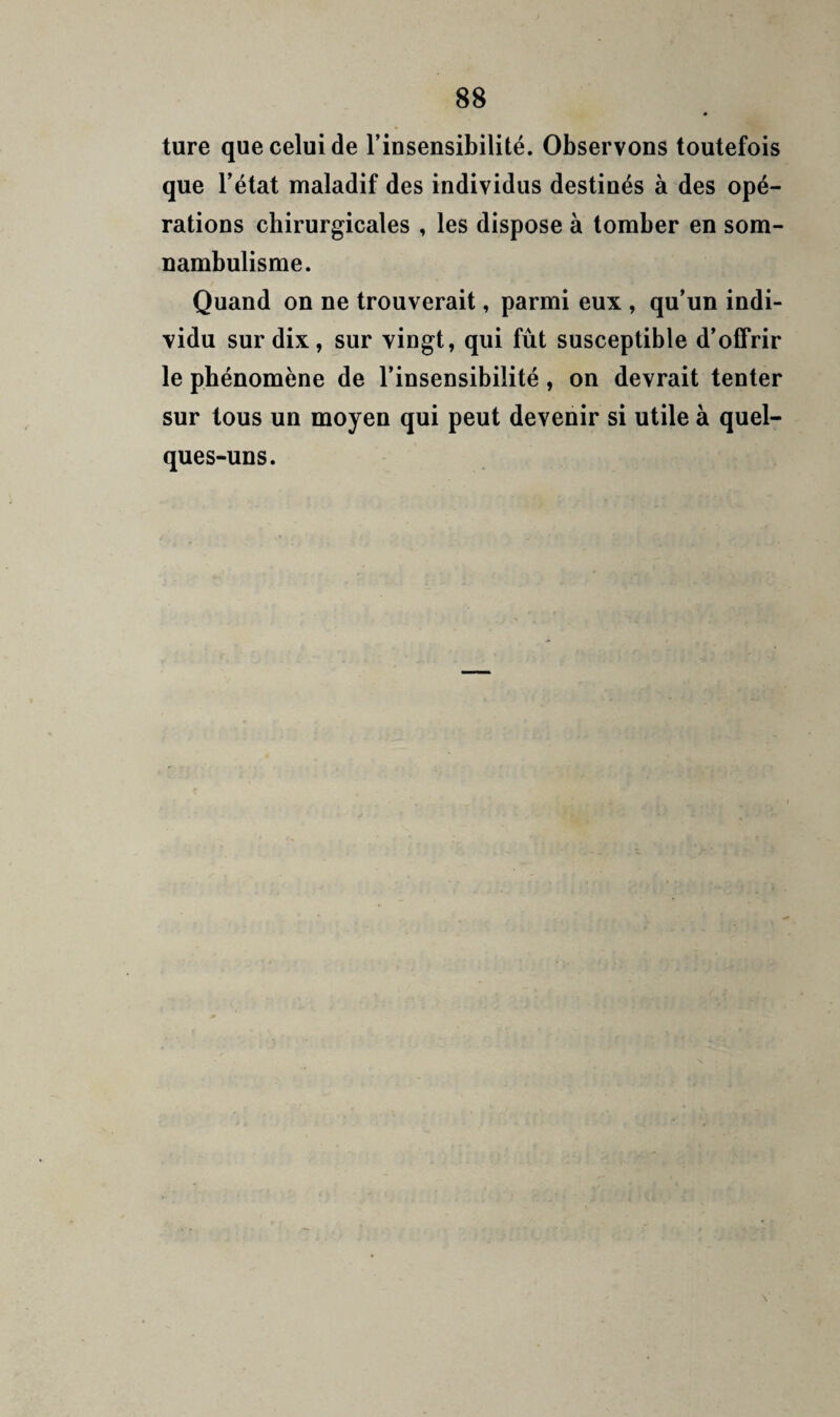 ture que celui de Tinsensibilité. Observons toutefois que l’état maladif des individus destinés à des opé¬ rations chirurgicales , les dispose à tomber en som¬ nambulisme. Quand on ne trouverait, parmi eux , qu’un indi¬ vidu sur dix, sur vingt, qui fût susceptible d’offrir le phénomène de l’insensibilité, on devrait tenter sur tous un moyen qui peut devenir si utile à quel¬ ques-uns.