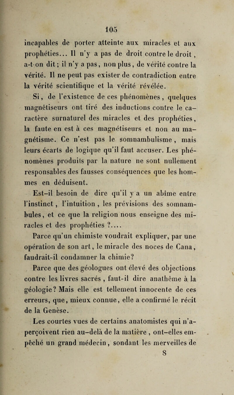 incapables de porter atteinte aux miracles et aux prophéties... Il n’y a pas de droit contre le droit, a-t-on dit ; il n’y a pas, non plus, de vérité contre la vérité. Il ne peut pas exister de contradiction entre la vérité scientifique et la vérité révélée. Si, de l’existence de ces phénomènes , quelques magnétiseurs ont tiré des inductions contre le ca¬ ractère surnaturel des miracles et des prophéties, la faute en est à ces magnétiseurs et non au ma¬ gnétisme. Ce n’est pas le somnambulisme , mais leurs écarts de logique qu’il faut accuser. Les phé¬ nomènes produits par la nature ne sont nullement responsables des fausses conséquences que les hom¬ mes en déduisent. Est-il besoin de dire qu’il y a un abîme entre l’instinct, l’intuition , les prévisions des somnam¬ bules, et ce que la religion nous enseigne des mi¬ racles et des prophéties ?.... Parce qu’un chimiste voudrait expliquer, par une opération de son art, le miracle des noces de Cana, faudrait-il condamner la chimie? Parce que des géologues ont élevé des objections contre les livres sacrés , faut-il dire anatheme à la géologie? Mais elle est tellement innocente de ces erreurs, que, mieux connue, elle a confirmé le récit de la Genèse. Les courtes vues de certains anatomistes qui n’a¬ perçoivent rien au-delà de la matière , ont-elles em¬ pêché un grand médecin, sondant les merveilles de 8