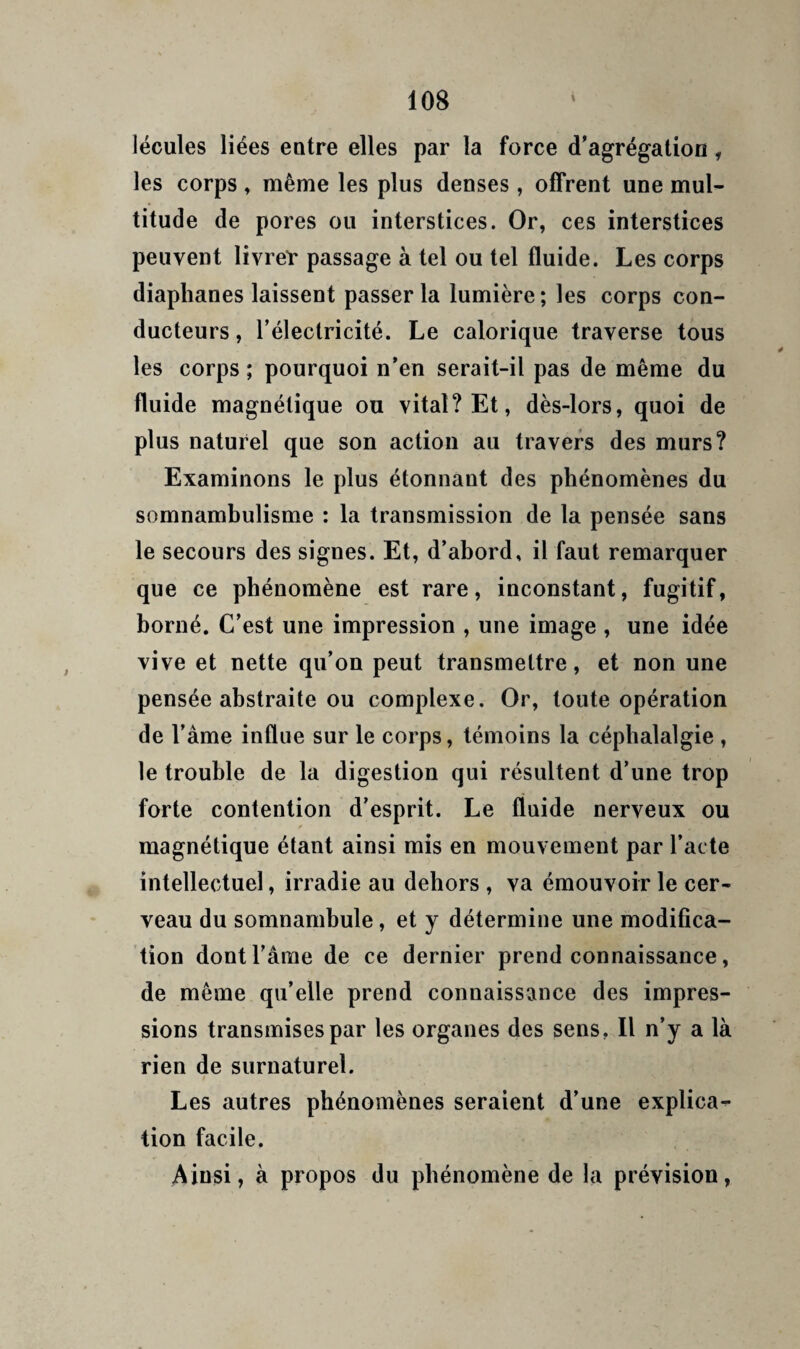 lécules liées entre elles par la force d’agrégation, les corps » même les plus denses , offrent une mul¬ titude de pores ou interstices. Or, ces interstices peuvent livret* passage à tel ou tel fluide. Les corps diaphanes laissent passer la lumière ; les corps con¬ ducteurs , l’électricité. Le calorique traverse tous les corps ; pourquoi n’en serait-il pas de même du fluide magnétique ou vital? Et, dès-lors, quoi de plus naturel que son action au travers des murs? Examinons le plus étonnant des phénomènes du somnambulisme : la transmission de la pensée sans le secours des signes. Et, d’ahord, il faut remarquer que ce phénomène est rare, inconstant, fugitif, borné. C’est une impression , une image , une idée vive et nette qu’on peut transmettre, et non une pensée abstraite ou complexe. Or, toute opération de l’âme influe sur le corps, témoins la céphalalgie , le trouble de la digestion qui résultent d’une trop forte contention d’esprit. Le fluide nerveux ou ¥ magnétique étant ainsi mis en mouvement par l’acte intellectuel, irradie au dehors , va émouvoir le cer¬ veau du somnambule, et y détermine une modifica¬ tion dont l’âme de ce dernier prend connaissance, de même qu’elle prend connaissance des impres¬ sions transmises par les organes des sens, Il n’y a là rien de surnaturel. Les autres phénomènes seraient d’une explica¬ tion facile. Ainsi, à propos du phénomène de la prévision,