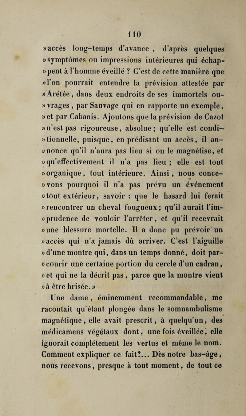 «accès long-temps d’avance , d'après quelques «symptômes ou impressions intérieures qui échap- «pent à l’homme éveillé ? C’est de cette manière que «l’on pourrait entendre la prévision attestée par «Arétée, dans deux endroits de ses immortels cu¬ ivrages , par Sauvage qui en rapporte un exemple, «et par Cabanis. Ajoutons que la prévision de Cazol » n’est pas rigoureuse, absolue ; qu’elle est condi- «tionnelle, puisque, en prédisant un accès, il an- «nonce qu’il n’aura pas lieu si on le magnétise, et « qu’effectivement il n’a pas lieu ; elle est tout «organique, tout intérieure. Ainsi, nous conce- «vons pourquoi il n’a pas prévu un événement « tout extérieur, savoir : que le hasard lui ferait «rencontrer un cheval fougueux; qu’il aurait l’im- » prudence de vouloir l'arrêter, et qu’il recevrait «une blessure mortelle. Il a donc pu prévoir un «accès qui n’a jamais dû arriver. C’est l’aiguille «d’une montre qui, dans un temps donné, doit par- « courir une certaine portion du cercle d’un cadran, «et qui ne la décrit pas, parce que la montre vient «à être brisée. » Une dame , éminemment recommandable, me racontait qu’étant plongée dans le somnambulisme magnétique, elle avait prescrit, à quelqu’un, des médicamens végétaux dont, une fois éveillée, elle ignorait complètement les vertus et même le nom. Comment expliquer ce fait?... Dès notre bas-âge, nous recevons, presque à tout moment, de tout ce