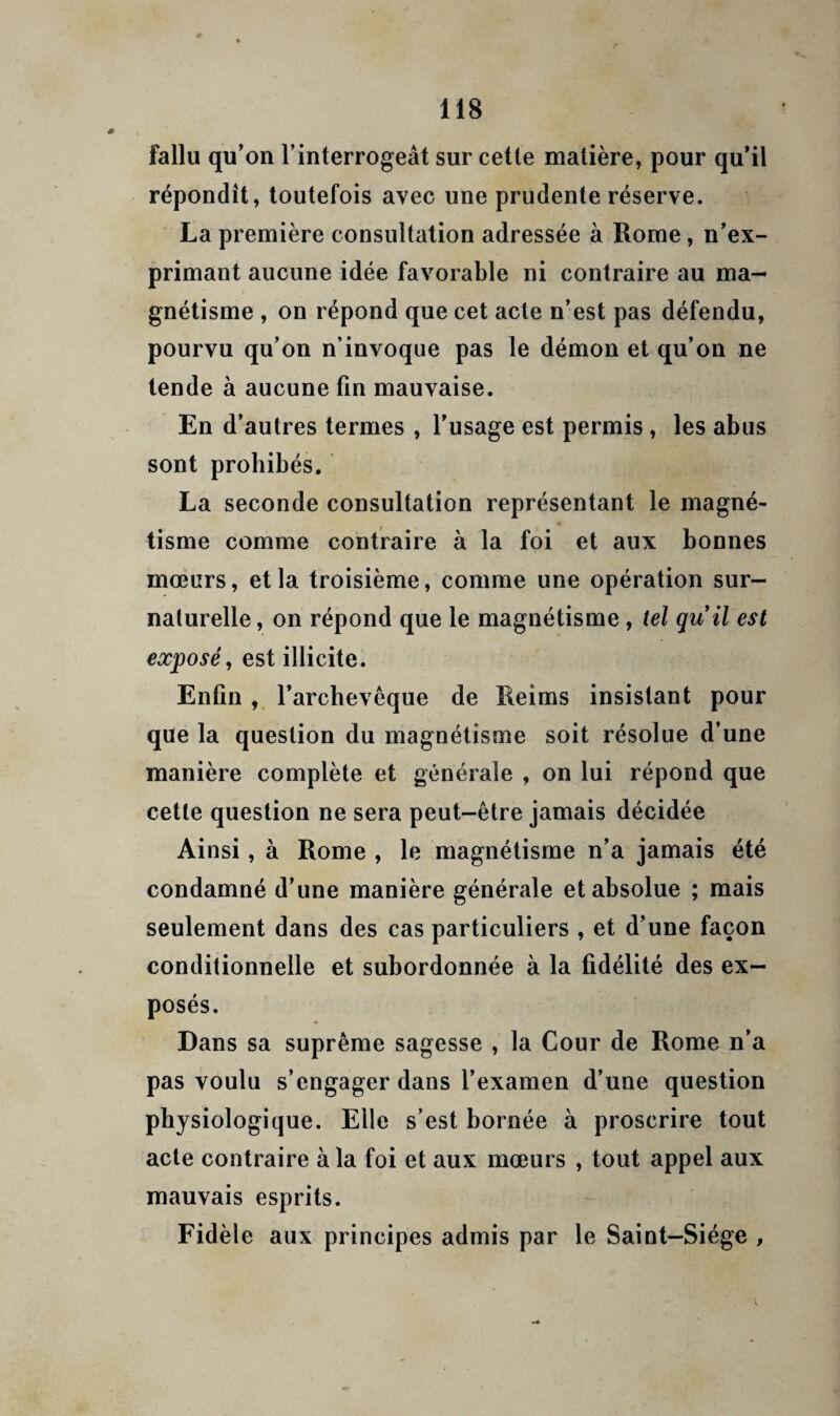 fallu qu’on l’interrogeât sur cette matière, pour qu’il répondît, toutefois avec une prudente réserve. La première consultation adressée à Rome, n’ex¬ primant aucune idée favorable ni contraire au ma¬ gnétisme , on répond que cet acte n’est pas défendu, pourvu qu’on n’invoque pas le démon et qu’on ne tende à aucune fin mauvaise. En d’autres termes , l’usage est permis, les abus sont prohibés. La seconde consultation représentant le magné¬ tisme comme contraire à la foi et aux bonnes moeurs, et la troisième, comme une opération sur¬ naturelle , on répond que le magnétisme, tel quil est exposé, est illicite. Enfin l’archevêque de Reims insistant pour que la question du magnétisme soit résolue d’une manière complète et générale , on lui répond que cette question ne sera peut-être jamais décidée Ainsi, à Rome , le magnétisme n’a jamais été condamné d’une manière générale et absolue ; mais seulement dans des cas particuliers , et d’une façon conditionnelle et subordonnée à la fidélité des ex¬ posés. Dans sa suprême sagesse , la Cour de Rome n’a pas voulu s’engager dans l’examen d’une question physiologique. Elle s’est bornée à proscrire tout acte contraire à la foi et aux mœurs , tout appel aux mauvais esprits. Fidèle aux principes admis par le Saint-Siège ,