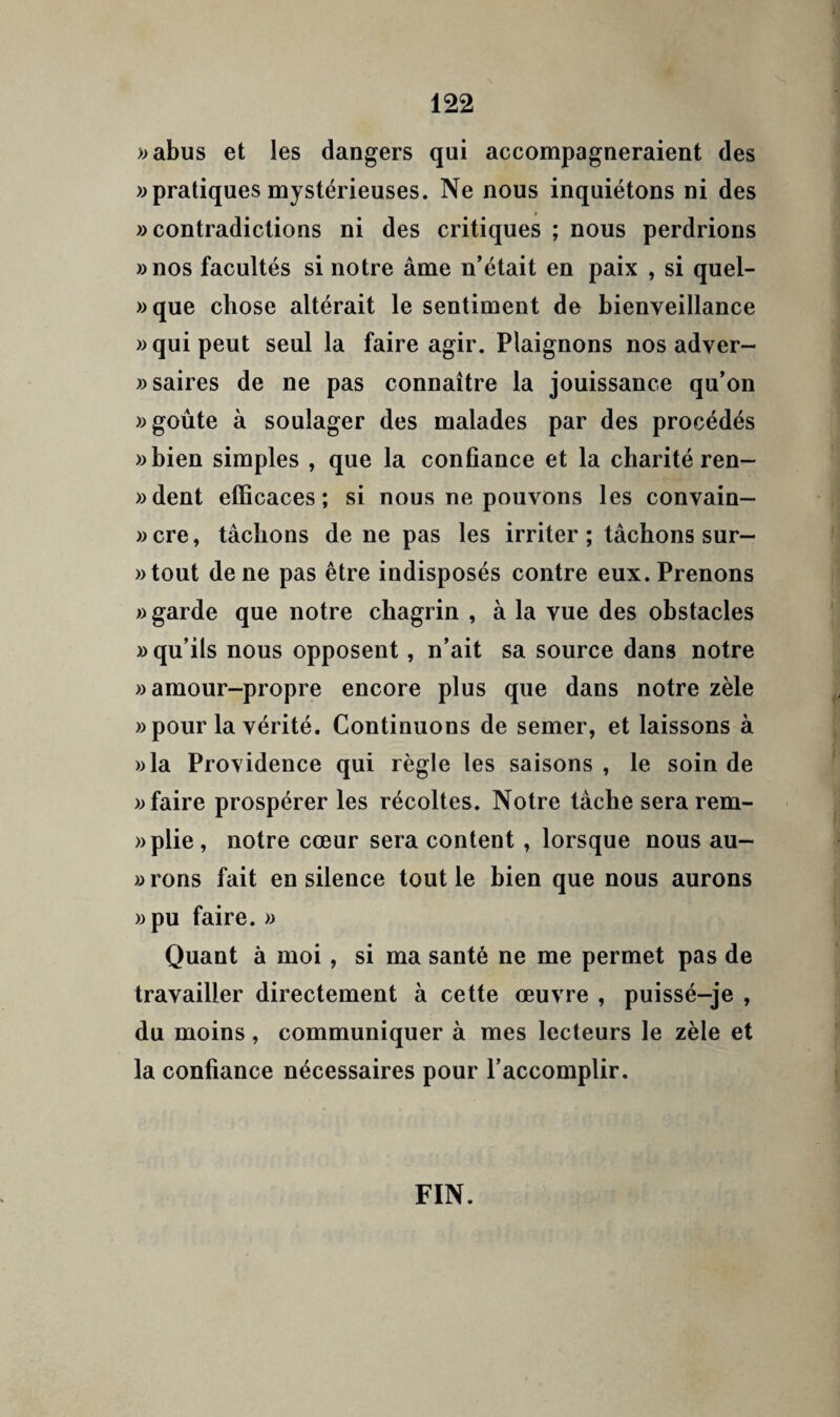 >;abus et les dangers qui accompagneraient des «pratiquesmystérieuses. Ne nous inquiétons ni des «contradictions ni des critiques ; nous perdrions «nos facultés si notre âme n’était en paix , si quel- «que chose altérait le sentiment de bienveillance « qui peut seul la faire agir. Plaignons nos adver- «saires de ne pas connaître la jouissance qu’on «goûte à soulager des malades par des procédés «bien simples , que la confiance et la charité ren- «dent efficaces; si nous ne pouvons les convain— «cre, tâchons de ne pas les irriter; tâchons sur- «tout de ne pas être indisposés contre eux. Prenons » garde que notre chagrin , à la vue des obstacles » qu’ils nous opposent, n’ait sa source dans notre «amour-propre encore plus que dans notre zèle «pour la vérité. Continuons de semer, et laissons à «la Providence qui règle les saisons, le soin de «faire prospérer les récoltes. Notre tâche serarem- «plie, notre cœur sera content, lorsque nous au- » rons fait en silence tout le bien que nous aurons «pu faire. « Quant à moi, si ma santé ne me permet pas de travailler directement à cette œuvre , puissé-je , du moins, communiquer à mes lecteurs le zèle et la confiance nécessaires pour l’accomplir. FIN.