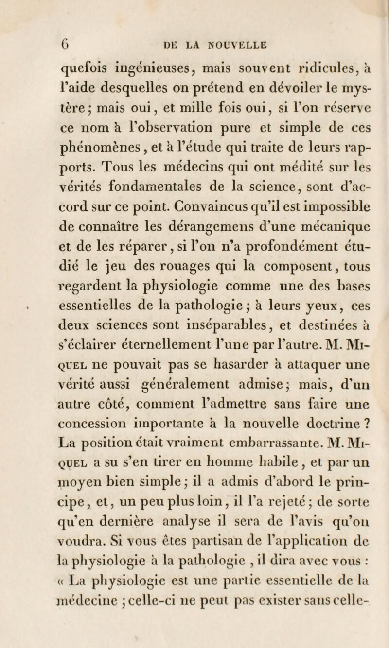 quefois ingénieuses, mais souvent ridicules, à l’aide desquelles on prétend en dévoiler le mys¬ tère; mais oui, et mille fois oui, si l’on réserve ce nom à l’observation pure et simple de ces phénomènes, et a l’élude qui traite de leurs rap¬ ports. Tous les médecins qui ont médité sur les vérités fondamentales de la science, sont d’ac¬ cord sur ce point. Convaincus qu’il est impossible de connaître les dérangemens d’une mécanique et de les réparer, si l’on n’a profondément étu¬ dié le jeu des rouages qui la composent, tous regardent la physiologie comme une des bases essentielles de la pathologie; à leurs yeux, ces deux sciences sont inséparables, et destinées à s’éclairer éternellement l’une par l’autre. M. Mi¬ quel ne pouvait pas se hasarder à attaquer une vérité aussi généralement admise; mais, d’un autre côté, comment l’admettre sans faire une concession importante à la nouvelle doctrine ? La position était vraiment embarrassante. M. Mi¬ quel a su s’en tirer en homme habile , et par un moyen bien simple ; il a admis d’abord le prin¬ cipe, et, un peu plus loin, il l’a rejeté; de sorte qu’en dernière analyse il sera de l’avis qu’on voudra. Si vous ôtes partisan de l’application de la physiologie à la pathologie , il dira avec vous : « La physiologie est une partie essentielle de la médecine ; celle-ci ne peut pas exister sans celle-