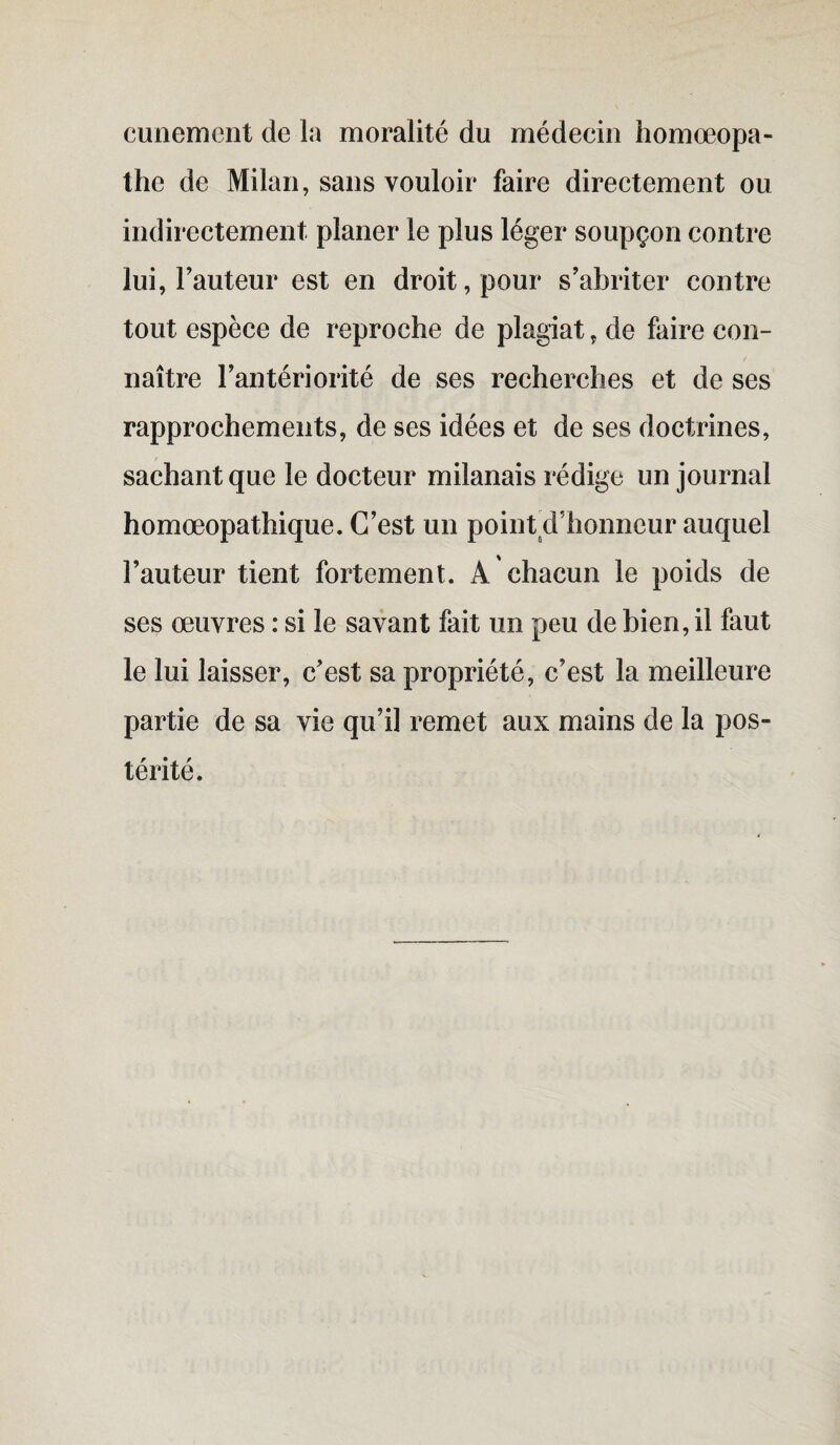 cunement de la moralité du médecin homœopa- the de Milan, sans vouloir faire directement ou indirectement planer le plus léger soupçon contre lui, Fauteur est en droit, pour s’abriter contre tout espèce de reproche de plagiat, de faire con¬ naître l’antériorité de ses recherches et de ses rapprochements, de ses idées et de ses doctrines, sachant que le docteur milanais rédige un journal homœopathique. C’est un point d'honneur auquel Fauteur tient fortement. A chacun le poids de ses œuvres : si le savant fait un peu de bien, il faut le lui laisser, c’est sa propriété, c’est la meilleure partie de sa vie qu’il remet aux mains de la pos¬ térité.