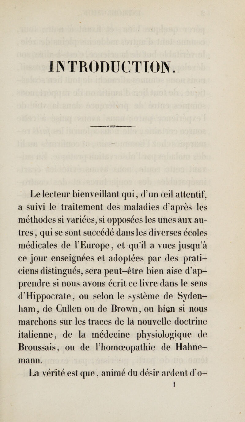 INTRODUCTION. \ -sas» Le lecteur bienveillant qui, cl un œil attentif, a suivi le traitement des maladies d’après les méthodes si variées, si opposées les unes aux au¬ tres , qui se sont succédé dans les diverses écoles médicales de l’Europe, et qu’il a vues jusqu’à ce jour enseignées et adoptées par des prati¬ ciens distingués, sera peut-être bien aise d’ap¬ prendre si nous avons écrit ce livre dans le sens d’Hippocrate, ou selon le système de Syden¬ ham , de Cullen ou de Brown, ou bien si nous marchons sur les traces de la nouvelle doctrine italienne, de la médecine physiologique de Broussais, ou de l’homœopathie de Hahne- mann. La vérité est que, animé du désir ardent d’o- t