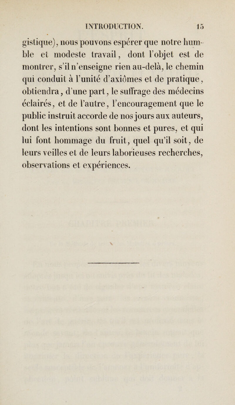 gistique), nous pouvons espérer que notre hum¬ ble et modeste travail , dont F objet est de montrer, s’il n’enseigne rien au-delà, le chemin qui conduit à l’unité d’axiomes et de pratique, obtiendra, d une part, le suffrage des médecins éclairés, et de l’autre, l’encouragement que le public instruit accorde de nos jours aux auteurs, dont les intentions sont bonnes et pures, et qui lui font hommage du fruit, quel qu’il soit, de leurs veilles et de leurs laborieuses recherches, observations et expériences.