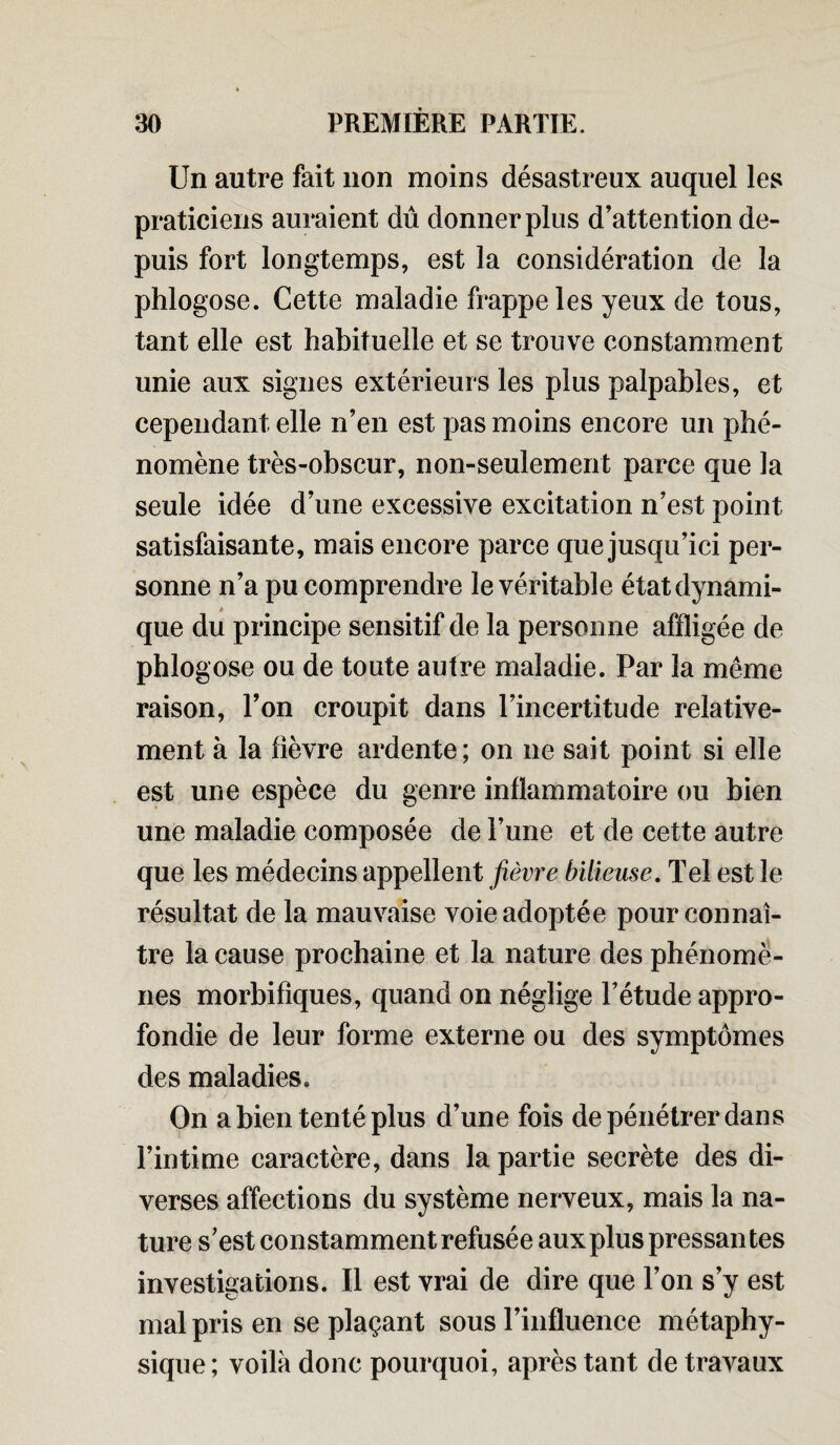 Un autre fait non moins désastreux auquel les praticiens auraient dû donner plus d'attention de¬ puis fort longtemps, est la considération de la phlogose. Cette maladie frappe les yeux de tous, tant elle est habituelle et se trouve constamment unie aux signes extérieurs les plus palpables, et cependant elle n’en est pas moins encore un phé¬ nomène très-obscur, non-seulement parce que la seule idée d’une excessive excitation n’est point satisfaisante, mais encore parce que jusqu’ici per¬ sonne n’a pu comprendre le véritable état dynami¬ que du principe sensitif de la personne affligée de phlogose ou de toute autre maladie. Par la même raison, l’on croupit dans l’incertitude relative¬ ment à la fièvre ardente ; on ne sait point si elle est une espèce du genre inflammatoire ou bien une maladie composée de l’une et de cette autre que les médecins appellent fièvre bilieuse. Tel est le résultat de la mauvaise voie adoptée pour connaî¬ tre la cause prochaine et la nature des phénomè¬ nes morbifiques, quand on néglige l’étude appro¬ fondie de leur forme externe ou des symptômes des maladies. On a bien tenté plus d’une fois de pénétrer dans l’intime caractère, dans la partie secrète des di¬ verses affections du système nerveux, mais la na¬ ture s’est constamment refusée aux plus pressantes investigations. Il est vrai de dire que l’on s’y est mal pris en se plaçant sous l’influence métaphy¬ sique; voilà donc pourquoi, après tant de travaux