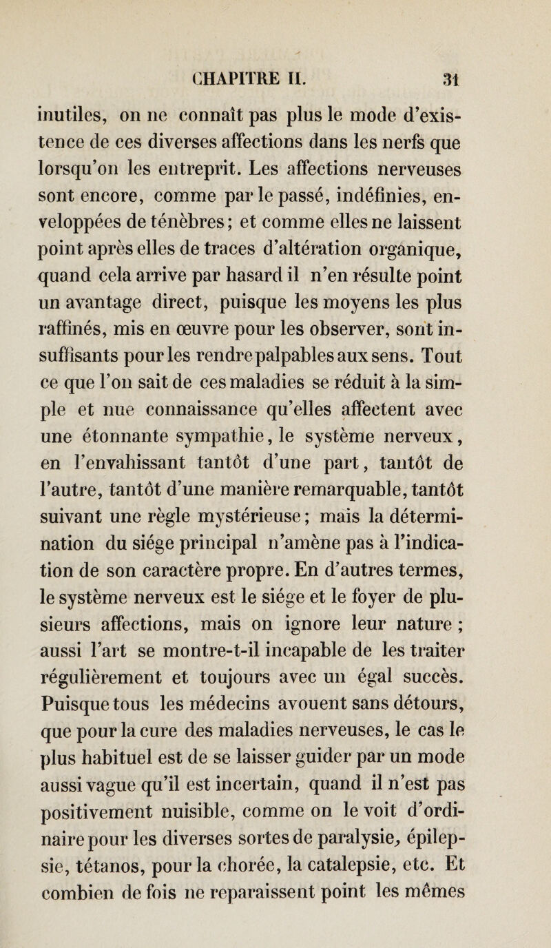 inutiles, on ne connaît pas plus le mode d’exis¬ tence de ces diverses affections dans les nerfs que lorsqu’on les entreprit. Les affections nerveuses sont encore, comme par le passé, indéfinies, en¬ veloppées de ténèbres ; et comme elles ne laissent point après elles de traces d’altération organique, quand cela arrive par hasard il n’en résulte point un avantage direct, puisque les moyens les plus raffinés, mis en œuvre pour les observer, sont in¬ suffisants pour les rendre palpables aux sens. Tout ce que l’on sait de ces maladies se réduit à la sim¬ ple et nue connaissance qu’elles affectent avec une étonnante sympathie, le système nerveux, en l’envahissant tantôt d’une part, tantôt de l’autre, tantôt d’une manière remarquable, tantôt suivant une règle mystérieuse ; mais la détermi¬ nation du siège principal n’amène pas à l’indica¬ tion de son caractère propre. En d’autres termes, le système nerveux est le siège et le foyer de plu¬ sieurs affections, mais on ignore leur nature ; aussi l’art se montre-t-il incapable de les traiter régulièrement et toujours avec un égal succès. Puisque tous les médecins avouent sans détours, que pour la cure des maladies nerveuses, le cas le plus habituel est de se laisser guider par un mode aussi vague qu’il est incertain, quand il n’est pas positivement nuisible, comme on le voit d’ordi¬ naire pour les diverses sortes de paralysie^ épilep¬ sie, tétanos, pour la chorée, la catalepsie, etc. Et combien de fois ne reparaissent point les mêmes