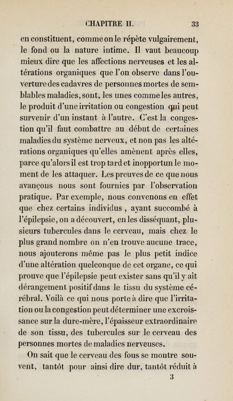 en constituent, comme on le répète vulgairement, le fond ou la nature intime. Il vaut beaucoup mieux dire que les affections nerveuses et les al¬ térations organiques que l’on observe dans Cou¬ verture des cadavres de personnes mortes de sem¬ blables maladies, sont, les unes comme les autres, le produit d’une irritation ou congestion qui peut survenir d’un instant à l’autre. C’est la conges¬ tion qu’il faut combattre au début de certaines maladies du système nerveux, et non pas les alté¬ rations organiques qu’elles amènent après elles, parce qu’alors il est trop tard et inopportun le mo¬ ment de les attaquer. Les preuves de ce que nous avançons nous sont fournies par l’observation pratique. Par exemple, nous convenons en effet que chez certains individus , ayant succombé à l’épilepsie, on a découvert, en les disséquant, plu¬ sieurs tubercules dans le cerveau, mais chez le plus grand nombre on n’en trouve aucune trace, nous ajouterons même pas le plus petit indice d’une altération quelconque de cet organe, ce qui prouve que l’épilepsie peut exister sans qu’il y ait dérangement positif dans le tissu du système cé¬ rébral. Voilà ce qui nous porte à dire que l’irrita¬ tion ou la congestion peut déterminer une excrois¬ sance sur la dure-mère, l’épaisseur extraordinaire de son tissu, des tubercules sur le cerveau des personnes mortes de maladies nerveuses. On sait que le cerveau des fous se montre sou¬ vent, tantôt pour ainsi dire dur, tantôt réduit à 3