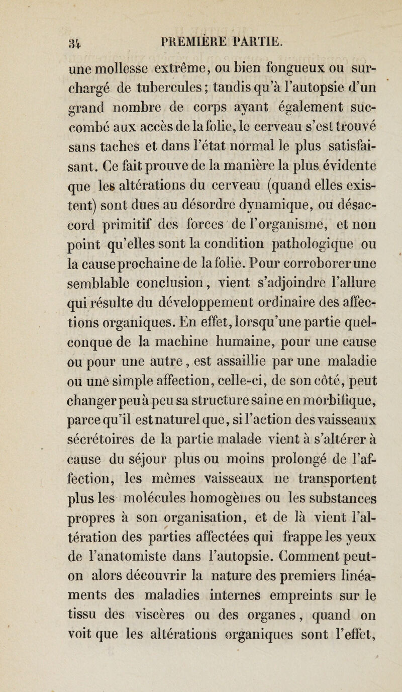 une mollesse extrême, ou bien fongueux ou sur- chargé de tubercules ; tandis qu’à l’autopsie d’un grand nombre de corps ayant également suc¬ combé aux accès de la folie, le cerveau s’est trouvé sans taches et dans l’état normal le plus satisfai¬ sant. Ce fait prouve de la manière la plus évidente que les altérations du cerveau (quand elles exis¬ tent) sont dues au désordre dynamique, ou désac¬ cord primitif des forces de l’organisme, et non point qu’elles sont la condition pathologique ou la cause prochaine de la folie. Pour corroborer une semblable conclusion, vient s’adjoindre l’allure qui résulte du développement ordinaire des affec¬ tions organiques. En effet, lorsqu’une partie quel¬ conque de la machine humaine, pour une cause ou pour une autre, est assaillie par une maladie ou une simple affection, celle-ci, de son côté, peut changer peu à peu sa structure saine en morbifique, parce qu'il est naturel que, si Faction des vaisseaux sécrétoires de la partie malade vient à s’altérer à cause du séjour plus ou moins prolongé de l’af¬ fection, les mêmes vaisseaux ne transportent plus les molécules homogènes ou les substances propres à son organisation, et de là vient l’al¬ tération des parties affectées qui frappe les yeux de Fanatomiste dans l’autopsie. Comment peut- on alors découvrir la nature des premiers linéa¬ ments des maladies internes empreints sur le tissu des viscères ou des organes, quand on voit que les altérations organiques sont l’effet,