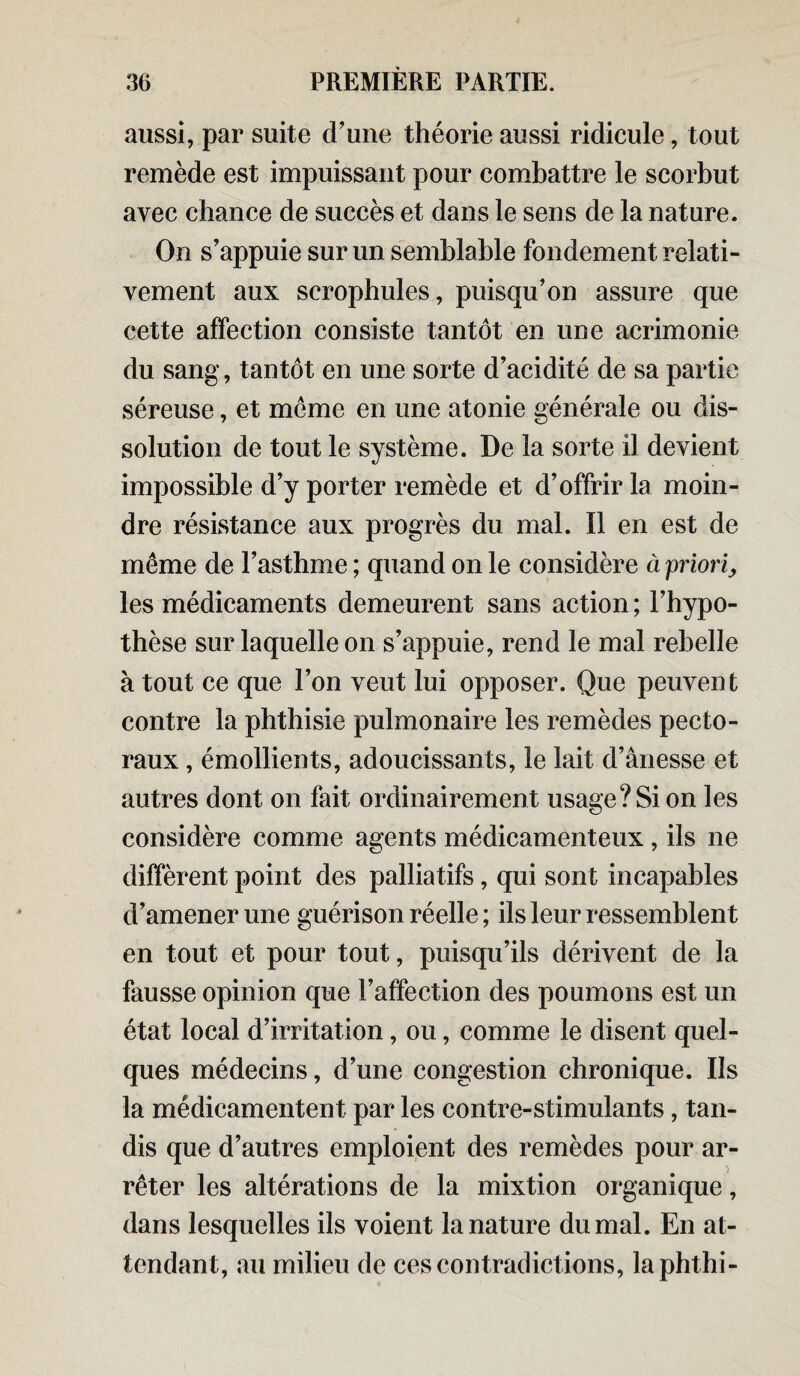 aussi, par suite d’une théorie aussi ridicule, tout remède est impuissant pour combattre le scorbut avec chance de succès et dans le sens de la nature. On s’appuie sur un semblable fondement relati¬ vement aux scrophules, puisqu’on assure que cette affection consiste tantôt en une acrimonie du sang, tantôt en une sorte d’acidité de sa partie séreuse, et meme en une atonie générale ou dis¬ solution de tout le système. De la sorte il devient impossible d’y porter remède et d’offrir la moin¬ dre résistance aux progrès du mal. Il en est de même de l’asthme ; quand on le considère à 'priori, les médicaments demeurent sans action ; l’hypo¬ thèse sur laquelle on s’appuie, rend le mal rebelle à tout ce que l’on veut lui opposer. Que peuvent contre la phthisie pulmonaire les remèdes pecto¬ raux , émollients, adoucissants, le lait d’ânesse et autres dont on fait ordinairement usage? Si on les considère comme agents médicamenteux, ils ne diffèrent point des palliatifs, qui sont incapables d’amener une guérison réelle ; ils leur ressemblent en tout et pour tout, puisqu’ils dérivent de la fausse opinion que l’affection des poumons est un état local d’irritation, ou, comme le disent quel¬ ques médecins, d’une congestion chronique. Us la médicamentent par les contre-stimulants, tan¬ dis que d’autres emploient des remèdes pour ar¬ rêter les altérations de la mixtion organique, dans lesquelles ils voient la nature du mal. En at¬ tendant, au milieu de ces contradictions, laphthi-