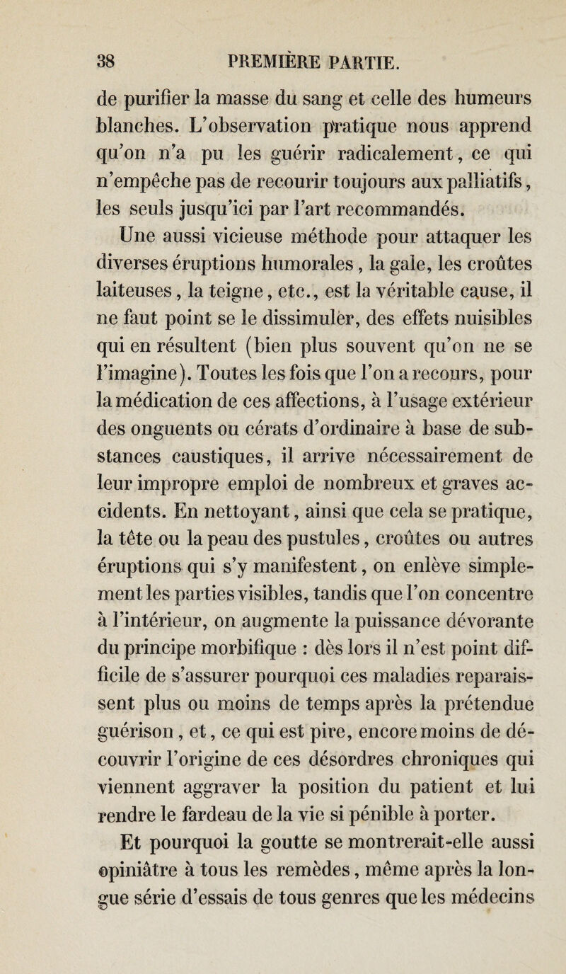 de purifier la masse du sang et celle des humeurs blanches. L’observation pratique nous apprend qu’on n’a pu les guérir radicalement, ce qui n’empéche pas de recourir toujours aux palliatifs, les seuls jusqu’ici par l’art recommandés. Une aussi vicieuse méthode pour attaquer les diverses éruptions humorales, la gaie, les croûtes laiteuses, la teigne, etc., est la véritable cause, il ne faut point se le dissimuler, des effets nuisibles qui en résultent (bien plus souvent qu’on ne se l’imagine). Toutes les fois que l’on a recours, pour la médication de ces affections, à l’usage extérieur des onguents ou cérats d’ordinaire à base de sub¬ stances caustiques, il arrive nécessairement de leur impropre emploi de nombreux et graves ac¬ cidents. En nettoyant, ainsi que cela se pratique, la tête ou la peau des pustules, croûtes ou autres éruptions qui s’y manifestent, on enlève simple¬ ment les parties visibles, tandis que l’on concentre à l’intérieur, on augmente la puissance dévorante du principe morbifique : dès lors il n’est point dif¬ ficile de s’assurer pourquoi ces maladies reparais¬ sent plus ou moins de temps après la prétendue guérison , et, ce qui est pire, encore moins de dé¬ couvrir l’origine de ces désordres chroniques qui viennent aggraver la position du patient et lui rendre le fardeau de la vie si pénible à porter. Et pourquoi la goutte se montrerait-elle aussi opiniâtre à tous les remèdes, même après la lon¬ gue série d’essais de tous genres que les médecins