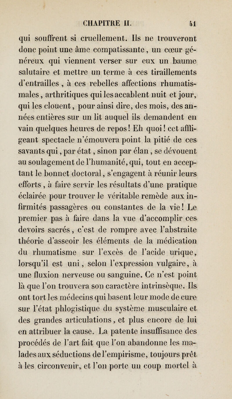 qui souffrent si cruellement. Ils ne trouveront donc point une âme compatissante, un cœur gé¬ néreux qui viennent verser sur eux un baume salutaire et mettre un terme à ces tiraillements d’entrailles , à ces rebelles affections rhumatis¬ males, arthritiques qui les accablent nuit et jour, qui les clouent, pour ainsi dire, des mois, des an¬ nées entières sur un lit auquel ils demandent en vain quelques heures de repos ! Eh quoi ! cet affli¬ geant spectacle n’émouvera point la pitié de ces savants qui, par état, sinon par élan, se dévouent au soulagement de l’humanité, qui, tout en accep¬ tant le bonnet doctoral, s’engagent à réunir leurs efforts , à faire servir les résultats d’une pratique éclairée pour trouver le véritable remède aux in¬ firmités passagères ou constantes de la vie ! Le premier pas à faire dans la vue d’accomplir ces devoirs sacrés, c’est de rompre avec l’abstraite théorie d’asseoir les éléments de la médication du rhumatisme sur Fexcès de l’acide urique, lorsqu’il est uni, selon l’expression vulgaire, à une fluxion nerveuse ou sanguine. Ce n’est point là que l’on trouvera son caractère intrinsèque. Ils ont tort les médecins qui basent leur mode de cure sur l’état phlogistique du système musculaire et des grandes articulations, et plus encore de lui en attribuer la cause. La patente insuffisance des procédés de l’art fait que l’on abandonne les ma¬ lades aux séductions de l’empirisme, toujours prêt à les circonvenirr et l’on porte un coup mortel à