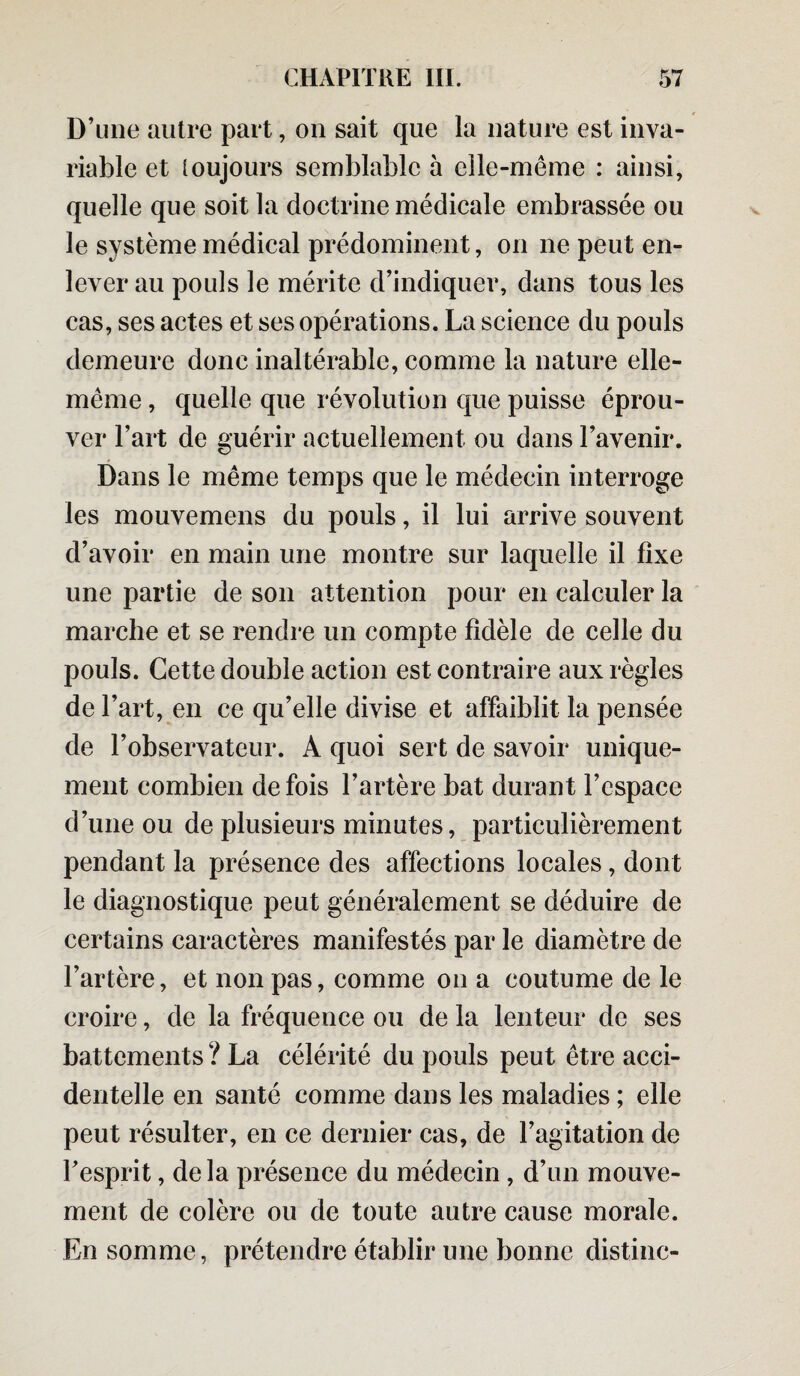 D’une autre part, on sait que la nature est inva¬ riable et toujours semblable à elle-même : ainsi, quelle que soit la doctrine médicale embrassée ou le système médical prédominent, on ne peut en¬ lever au pouls le mérite d’indiquer, dans tous les cas, ses actes et ses opérations. La science du pouls demeure donc inaltérable, comme la nature elle- même , quelle que révolution que puisse éprou¬ ver l’art de guérir actuellement ou dans l’avenir. Dans le même temps que le médecin interroge les mouvemens du pouls, il lui arrive souvent d’avoir en main une montre sur laquelle il fixe une partie de son attention pour en calculer la marche et se rendre un compte fidèle de celle du pouls. Cette double action est contraire aux règles de l’art, en ce qu’elle divise et affaiblit la pensée de l’observateur. A quoi sert de savoir unique¬ ment combien de fois l’artère bat durant l’espace d’une ou de plusieurs minutes, particulièrement pendant la présence des affections locales, dont le diagnostique peut généralement se déduire de certains caractères manifestés par le diamètre de l’artère, et non pas, comme on a coutume de le croire, de la fréquence ou de la lenteur de ses battements ? La célérité du pouls peut être acci¬ dentelle en santé comme dans les maladies ; elle peut résulter, en ce dernier cas, de l’agitation de Fesprit, delà présence du médecin, d’un mouve¬ ment de colère ou de toute autre cause morale. En somme, prétendre établir une bonne distinc-