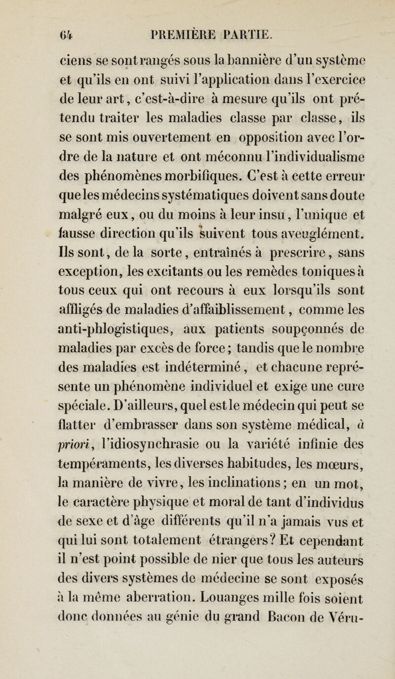 ciens se sont rangés sous la bannière d’un système et qu’ils en ont suivi l’application dans l’exercice de leur art, c’est-à-dire à mesure qu’ils ont pré¬ tendu traiter les maladies classe par classe, ils se sont mis ouvertement en opposition avec l’or¬ dre de la nature et ont méconnu l’individualisme des phénomènes morbifiques. C’est à cette erreur que les médecins systématiques doivent sans doute malgré eux, ou du moins à leur insu, l’unique et fausse direction qu’ils suivent tous aveuglément. Ils sont, de la sorte, entraînés à prescrire, sans exception, les excitants ou les remèdes toniques à tous ceux qui ont recours à eux lorsqu’ils sont affligés de maladies d’affaiblissement, comme les anti-phlogistiques, aux patients soupçonnés de maladies par excès de force ; tandis que le nombre des maladies est indéterminé, et chacune repré¬ sente un phénomène individuel et exige une cure spéciale. D’ailleurs, quel est le médecin qui peut se flatter d’embrasser dans son système médical, à priori, l’idiosynchrasie ou la variété infinie des tempéraments, les diverses habitudes, les mœurs, la manière de vivre, les inclinations ; en un mot, le caractère physique et moral de tant d’individus de sexe et d’âge différents qu’il n’a jamais vus et qui lui sont totalement étrangers? Et cependant il n’est point possible de nier que tous les auteurs des divers systèmes de médecine se sont exposés à la même aberration. Louanges mille fois soient donc données au génie du grand Bacon de Véru-