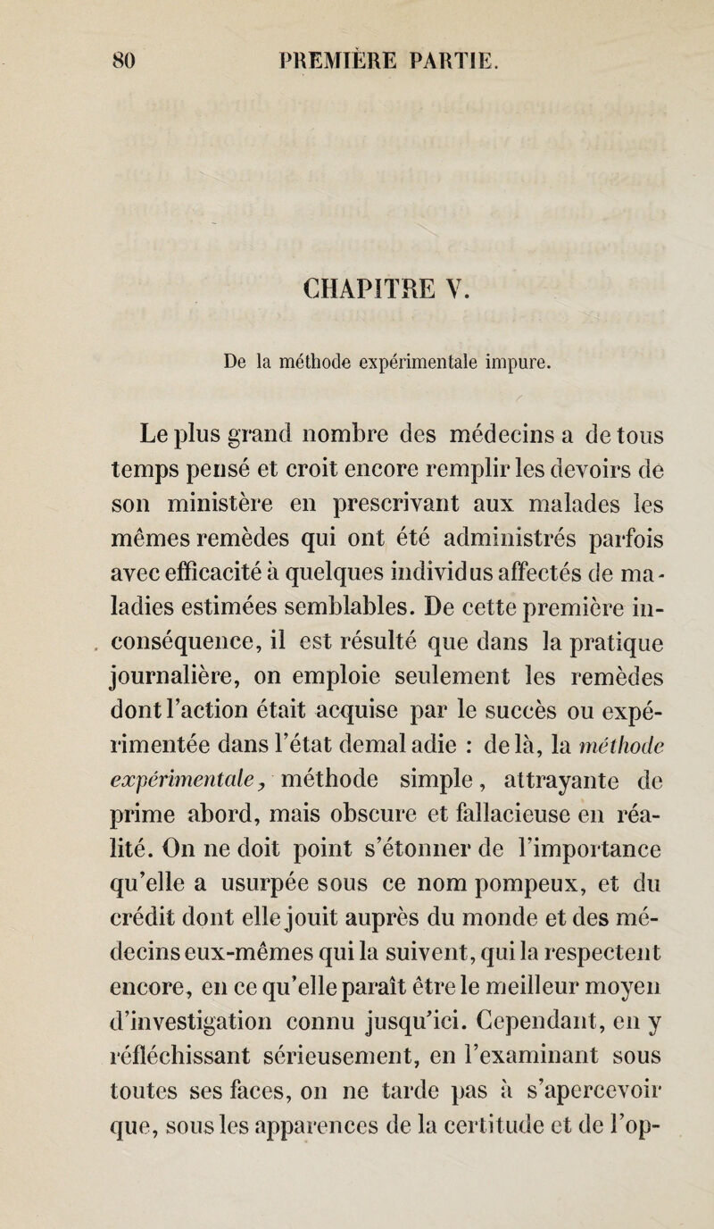 CHAPITRE Y. De la méthode expérimentale impure. Le plus grand nombre des médecins a de tous temps pensé et croit encore remplir les devoirs de son ministère en prescrivant aux malades les mêmes remèdes qui ont été administrés parfois avec efficacité à quelques individus affectés de ma¬ ladies estimées semblables. De cette première in¬ conséquence, il est résulté que dans la pratique journalière, on emploie seulement les remèdes dont Faction était acquise par le succès ou expé¬ rimentée dans l’état demaladie : delà, la méthode expérimentale y méthode simple, attrayante de prime abord, mais obscure et fallacieuse en réa¬ lité. On ne doit point s’étonner de l’importance qu’elle a usurpée sous ce nom pompeux, et du crédit dont elle jouit auprès du monde et des mé¬ decins eux-mêmes qui la suivent, qui la respectent encore, en ce qu’elle paraît être le meilleur moyen d’investigation connu jusqu’ici. Cependant, en y réfléchissant sérieusement, en l’examinant sous toutes ses faces, on ne tarde pas à s’apercevoir que, sous les apparences de la certitude et de Fop-