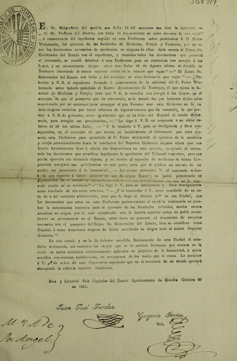 o oy/7 jUi'j ?r. Subpreffecto del pai-tido oob feclia 18 del corriente tae dice lo siguiente. — „ KI Sr, Prefecto del Distrito con fecha 14 de»^.corriente se sirve decirme lo ene rt ] io“ ,, A consecuencia del espediente seguido en esta Prefectura sobre prohibición á D. Pedro Walgnzuela, del ejercicio de las facultades de Medicina, Cirujia y Farmacia, por no te- ner los documentos necesarios de aprobación en ninguna de ellas: dada cuenta al Fxmo. Sr^ Goberrnador del Estado con el espediente, y reunidos todos los documentos que j regentó el interesado, se mandó debolver á esta Prefectura para su resolución con arreglo á las Leyes, y en consecuencia dirigió oficio con fecha 12 de Agosto ultimo al Alcalde do Yautepec insertando la misma superior orden en la manera que sigue “ — ” El Exmo. Sr. Gobernador del Estado con fecha 6 del corriente se sirvo decirme lo que copio “ — „ De- buelvo á V. S. el espedente formado á consecuencia de la solicitud del C. Pedro Wa- lenzuela sobre haberle prohibido el Ilustre Ayuntamiento de Yautepec, el que ejersa la fa- cultad de Medicina y Cirujia, para que V. S. lo resuelva con arreglo á las Leyes: en el concepto de que el pasaporte qüe ha presentado, se lo mandé dar por haberme dicho estar oomicionado por mi antecesor para propagar el puz Vacuno; mas este Gobierno no le ha dado ninguna comicion por tener informes de algunos escesos qüe ha cometido, lo que ser- virá. á V. S. de gobierno, como igualmente que se ha dicho sor Español el citado w.alen- zuela, para arreglar sus providencias., —-  Lo digo á V. S. en respuesta á su oficio re* lativo de 30 del ultimo Julio,, —” Y lo traslado á V. para sU inteligencia y fines con- siguientes, en el concepto de quo siendo ya insubsistente el documento que tubo pre- sente esta Prefectura para permitirle al C. Pedro walenzuela el ejercicio de la medicina y cirujia provicionalmcnte hasta la resolución del Superior Gobierno; dispone ahora quo esa Ilustre Ayuntamiento lleve á efecto sus disposiciones en esta materia, ecsijiendo al intere- sado los documentos que acrediten legalmente la aprobación del Tribunal respectivo, para que pueda ejercerla sin obstáculo alguno, y en cuanto al espendio de medicinas la misma Cor- poración airi'gíará sus próvidencias en esta parte, para que el publico no car sea de un auxilio tan interesante á la humanidacl ,, — Asi mismo prevendrá V. al espresado walen- 2- ela que respecto á haber indicios' de ser de origen Españ 1, no podrá permitirsele su EOIb__ ■ ^ p.trmánencia en m ■ Doiaúrr-ai—ntf ^ ceda residir en su territorio. —’ ’ Lo digo á V. para su inteligencia y fines consiguientes como resultado de sus notas relativas.  — ,,Y lo transcribo á V. como resultado de su no- ta de 4 del corriente advirtiendole, para que lo haga al Alcalde 2.® de esa Ciudad, que los documentos que están en esta Prefectura pertenecientes al referido walenzuela no prue- ban la autorización nesesaria para el ejercicio de las facultades referidas, mucho menos acreditan su origen, por lo cual cumpliendo con la inserta superior orden no podrá permi- tirsele su permanencia en el Estado, entre tanto no presente el documento de ecepcioa necesario, con el pasaporte del Exmo. Sr. Gobernador del Estado, bien se concidere como Español; ó como Americano después de haber acreditado su origen ante el mismo Superior Gobierno. ‘ * En esta virtud, y en la de haberse marclido furtivamente de esta Ciudad el ante-* dicho walenzuela, sin contestar los cargos que se le estaban formando por ecsesoa en la venta de malas medicinas indiscretamente aplicadas en perjuicio de la humanidad, a quien sacrifica con costosas eeshibicinnes, en recompensa de los males qne le causa. Lo participo á V. de orícn de esta Coporacion, esperando que en el territorio de su niando quedará, obsequiada la referida superior resolución. Dios y Libertad. Sala Capitular del Ilustre Ayuntamiento de Moreloa Octubre 29 de 1831. .5^