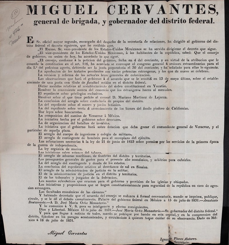 MIGUEL CERVANTES, general de brigada, y gobernador del distrito federal. E. Sr. oficia! mayor segundo, encargado del despacho de la secretaría de relaciones, ha dirigido al gobierno del dis- trito federal el decreto siguiente, que he recibido ayer. „E1 Escmo. Sr. vice-presidente de los Estados-Unidos Mexicanos se ha servido dirigirme el decreto que sigue. „E1 vice-presidente de los Estados-Unidos Mexicanos, á los habitantes de la república, sabed: Que el consejo de gobierno, en sesión de hoy, ha acordado lo que sigue, „E1 consejo, conforme á la petición del gobierno, fecba en 4 del corriente, y en virtud de la atribución que le concede la constitución en el art. 116, ha acordado se convoque al congreso general á sesiones estraordinarias para el dia l.° del prócsimo agosto, debiendo ser la junta preparatoria el 30 del corriente; y ha-señalado para ellas lo siguiente. La aprobación de los tratados pendientes con varias potencias estrangeras, y los que de nuevo se celebren. La revisión y reforma de las actuales leyes generales de colonización. Las observaciones que hará el gobierno á el acuerdo que se le remitió en 13 de mayo último, sobre el estable- cimiento de una junta con título de facultad médica en el distrito federal. ^ Dictar medidas relativas al restablecimiento del orden constitucional en Yucatán. Resolver lo conveniente acerca del comercio que los estrangeros hacen al menudeo. El espediente sobre privilegios esclusivos. Resolver sobre el que tiene pedido el coronel D. Mariano Martínez de Lejarza. La conclusión del arreglo sobre contaduría de propios del distrito. La del espediente sobre el museo y jardín botánico. La del espediente sobre venta 6 arrendamiento de los bienes del fondo piadoso de Californias. Dar leyes sobre bancarrotas. La composición del camino de Veraertiz á México. La iniciativa hecha por el gobierno sobre desertores. La de organización del batallón de inválidos. La iniciativa que el gobierno hará sobre dotación que deba gozar el comandante general de Veracruz, y el particular de aquelja plaza. — El arreglo del cuerpo de ingenieros y colegio de militares. El arreglo de contingente de hombres para el reemplazo del ejército. Las aclaraciones necesarias á la ley de 21 de junio de 1823 sobre premios por los servicios de la primera época de la guerra de independencia. La ley orgánica de marina. Las iniciativas sobre estanco del tabaco. El arreglo de aduanas marítimas, de fronteras del distrito y territorios. Los presupuestos generales de gastos para el presente año económico, y arbitrios para cubrirlos. La del arreglo del contingente y deuda de los estados. La conclusión del espediente relativo al desestanco de sal en Sinaloa. El arreglo de la administración de justicia en lo militar. El de la administración de justicia en el distrito y territorios. El de los tribunales y juzgados de la federación. Los asuntos eclesiásticos que ocurran para el gobierno y provisión de las iglesias y obispados. Las iniciativas y proposiciones que se hagan conslitucionahnente para seguridad de la república en caso de agre- sión estrangera. Las facultades económicas de las cámaras.” Y habiendo decretado que el acuerdo del consejo se reduzca á formal convocatoria, mando se imprima, publique, circule, y se le de el debido cumplimiento. Palacio del gobierno federal en México á 15 de julio de 1831.—Anastasio Bustamante.—A D. José Maria Ortiz Monasterio.” Y lo comunico á V. S. para su inteligencia y efectos consiguientes. Dios y Libertad. México 15 de julio de 1831.—José María Ortiz Monasterio.—Sr. gobernador del distrito federal.” Ycíarf qe ,Sue a notlcla cle todos> mandóse publique por bando en esta capital, y en la comprensión del distrito h)andose en los parages acostumbrados, y circulándose á quienes toque cuidar de su observancia. Dado en Me'- xico a 18 de julio de 1831.