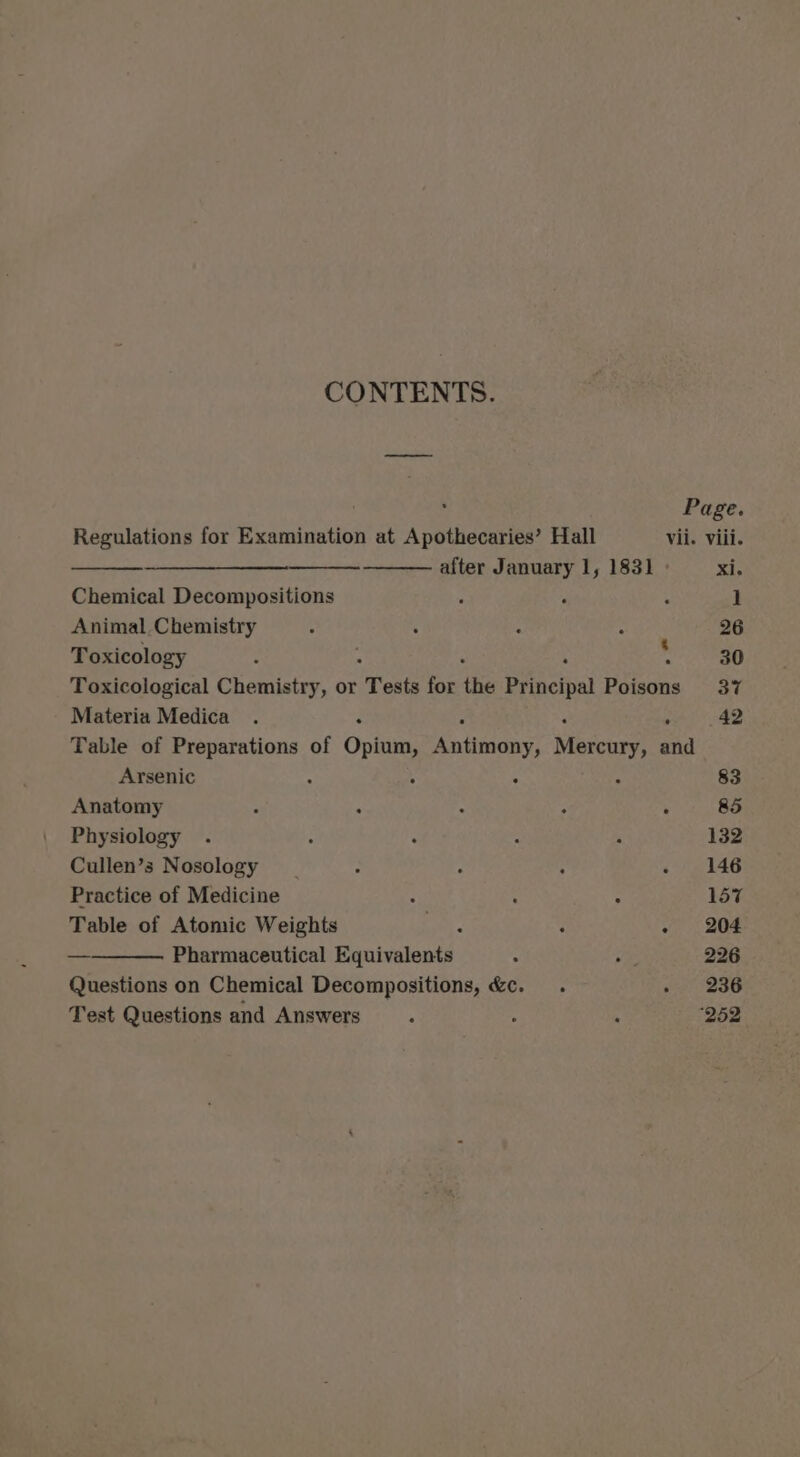 CONTENTS. P Page. Regulations for Examination at Apothecaries’ Hall vii. viii. after January 1, 1831 xi; Chemical Decompositions ‘ , : 1 Animal, Chemistry , ‘ ‘ ; 26 Toxicology - . m 30 Toxicological Chemistry, or “Tests for the Principal Poisons 37 Materia Medica . : ; 42 Table of Preparations of Opium, eniteacny! Meceune and Arsenic : ; . A 83 Anatomy ; : : y ° 85 Physiology . : : : ‘ 132 Cullen’s Nosology | : ° : - 146 Practice of Medicine ; 5 : 157 Table of Atomic Weights ee : . 204 — Pharmaceutical Equivalents . a 226 Questions on Chemical Decompositions, &amp;c. . » 236 Test Questions and Answers ; ; ; ‘252