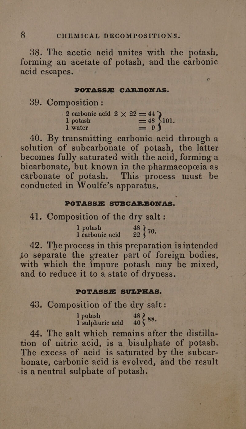 38. The acetic acid unites with the potash, forming an acetate of potash, and the carbonic acid escapes. POTASSZ CARBONAS. 39. Composition : 2 carbonic acid 2 x 22 = 44 } 1 potash a 101. 1 water —— 40. By transmitting eg ce 2 i through a solution of subcarbonate of potash, the latter becomes fully saturated with the acid, forming a bicarbonate, but known in the pharmacopoeia as carbonate of potash. This process must be conducted in Woulfe’s apparatus. POTASSZ SUBCARBONAS. 41. Composition of the dry salt : 1 potash 48 ; 70. lcarbonic acid 22 42. The process in this preparation is intended to separate the greater part of foreign bodies, with which the impure potash may be mixed, and to reduce it to a state of dryness. POTASSZ SULPHAS. 43. Composition of the dry salt: 1 potash 48 (eidpharic acid 40¢ 88 44, The salt which remains after the distilla- tion of nitric acid, is a bisulphate of potash. The excess of ead is saturated by the subcar- bonate, carbonic acid is evolved, and the result is a neutral sulphate of potash.