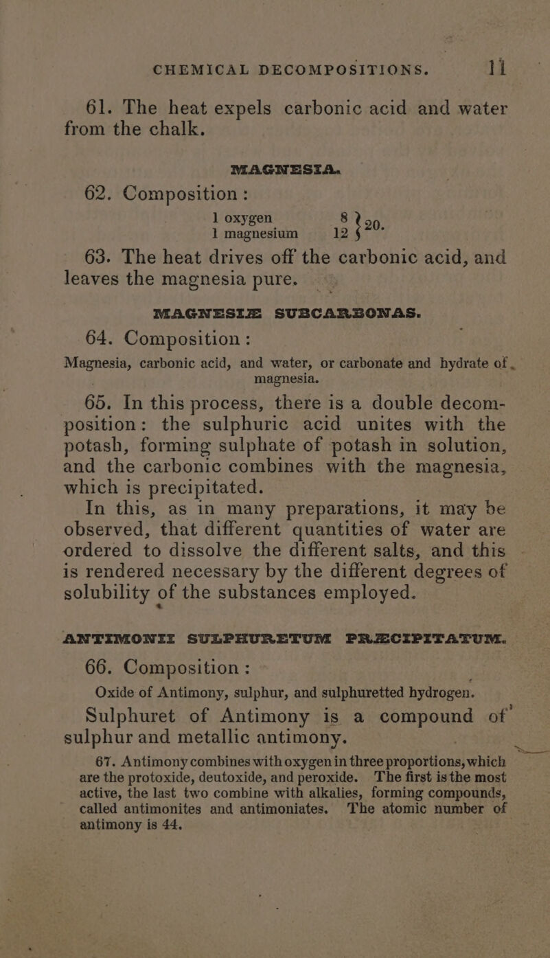 61. The heat expels carbonic acid and water from the chalk. MAGNESIA. 62. Composition : 1 oxygen 8 eo 1 magnesium 12 i 63. The heat drives off the carbonic acid, and leaves the magnesia pure. MAGNESIZ: SUBCARSONAS. 64. Composition: Magnesia, carbonic acid, and water, or carbonate and hydrate of , magnesia. 65. In this process, there is a double decom- position: the sulphuric acid unites with the potash, forming sulphate of potash in solution, and the carbonic combines with the magnesia, which is precipitated. In this, as in many preparations, it may be observed, that different quantities of water are ordered to dissolve the different salts, and this is rendered necessary by the different degrees of solubility of the substances employed. ANTIMONII SULPHURETUM PRZCIPITATUM. 66. Composition : Oxide of Antimony, sulphur, and sulphuretted hydrogen. Sulphuret of Antimony is a compound of: sulphur and metallic antimony. 67. Antimony combines with oxygen in three proportions, which are the protoxide, deutoxide, and peroxide. The first isthe most active, the last two combine with alkalies, forming compounds, called antimonites and antimoniates. The atomic number of antimony is 44, be