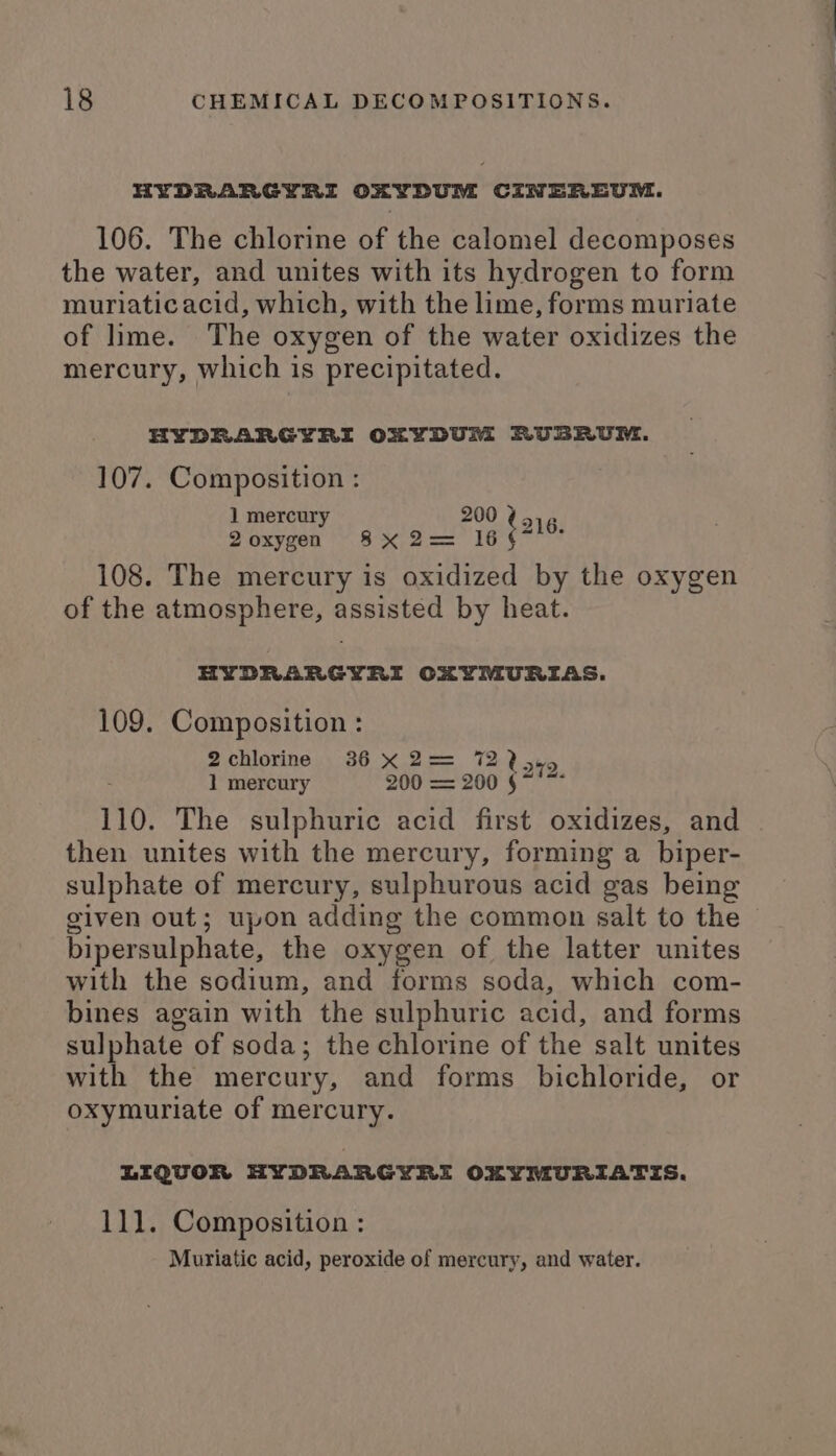 HYDRARGYRI OXYDUM CINEREUM. 106. The chlorine of the calomel decomposes the water, and unites with its hydrogen to form muriaticacid, which, with the lime, forms muriate of lime. The oxygen of the water oxidizes the mercury, which is precipitated. HYDRARGYRI OXYDUM RUBRUM. 107. Composition : ] mercury 200 2 oxygen Sse 16 108. The mercury is oxidized by the oxygen of the atmosphere, assisted by heat. tors. HYDRARGYRI OXYMURIAS. 109. Composition: 2chlorine 36 X 2= 7225. 1 mercury 200 = 200 §~ 110. The sulphuric acid first oxidizes, and then unites with the mercury, forming a biper- sulphate of mercury, sulphurous acid gas being given out; upon adding the common salt to the bipersulphate, the oxygen of the latter unites with the sodium, and forms soda, which com- bines again with the sulphuric acid, and forms sulphate of soda; the chlorine of the salt unites with the mercury, and forms bichloride, or oxymuriate of mercury. LIQUOR HYDRARGYRI OMYMURIATIS. 111. Composition : Muriatic acid, peroxide of mercury, and water.