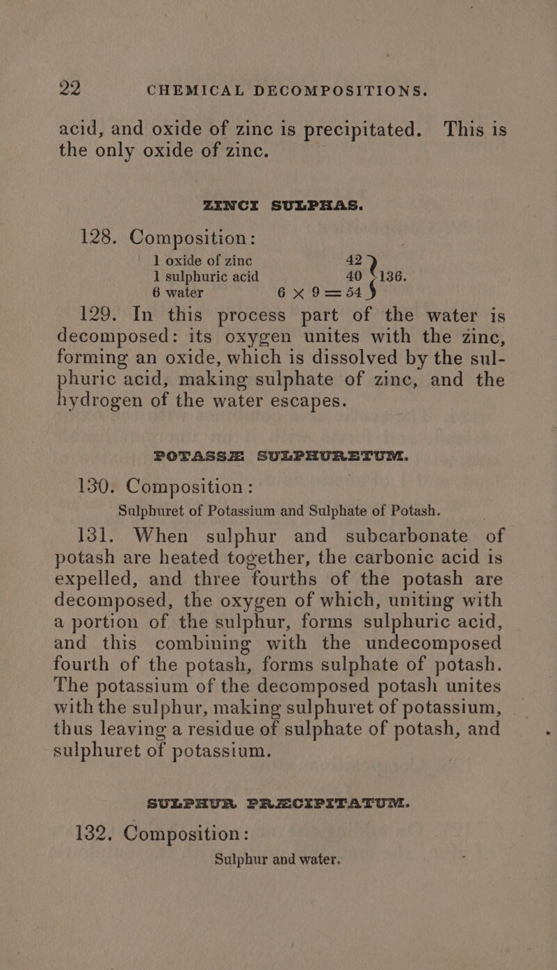 acid, and oxide of zinc is precipitated. This is the only oxide of zinc. ZENCI SULPHAS. 128. Composition: 1 oxide of zinc 42 1 sulphuric acid 40 +136. 6 water 6x 9 = 54 129. In this process part of the water is decomposed: its oxygen unites with the zinc, forming an oxide, which is dissolved by the sul- phuric acid, making sulphate of zinc, and the hydrogen of the water escapes. POTASSZ SULPHURETUM. 130. Composition: Sulphuret of Potassium and Sulphate of Potash. | 131. When sulphur and subcarbonate of potash are heated together, the carbonic acid is expelled, and three fourths of the potash are decomposed, the oxygen of which, uniting with a portion of the sulphur, forms sulphuric acid, and this combining with the undecomposed fourth of the potash, forms sulphate of potash. The potassium of the decomposed potash unites with the sulphur, making sulphuret of potassium, thus leaving a residue of sulphate of potash, and sulphuret of potassium. SULPHUR PRECIPITATUM. 132, Composition: Sulphur and water.