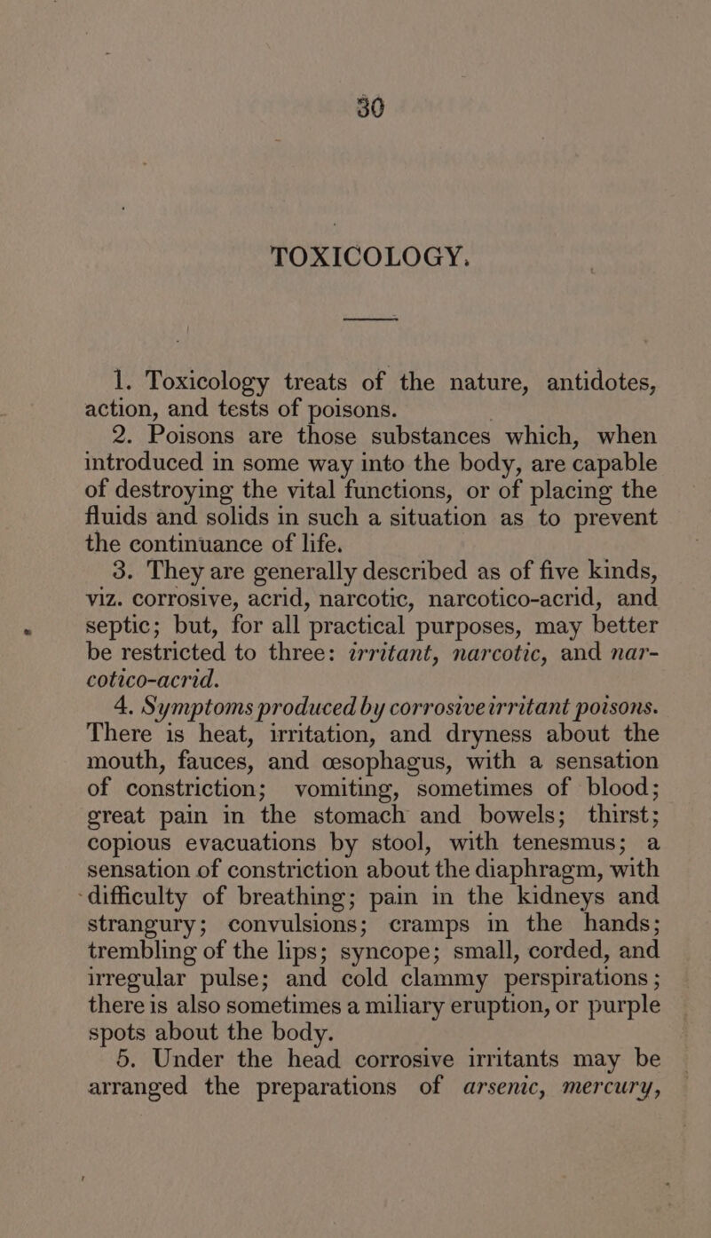 TOXICOLOGY. 1. Toxicology treats of the nature, antidotes, action, and tests of poisons. , 2. Poisons are those substances which, when introduced in some way into the body, are capable of destroying the vital functions, or of placing the fluids and solids in such a situation as to prevent the continuance of life. 3. They are generally described as of five kinds, viz. corrosive, acrid, narcotic, narcotico-acrid, and septic; but, for all practical purposes, may better be restricted to three: irritant, narcotic, and nar- cotico-acrid. 4. Symptoms produced by corrosive irritant poisons. There is heat, irritation, and dryness about the mouth, fauces, and cesophagus, with a sensation of constriction; vomiting, sometimes of blood; great pain in the stomach and bowels; thirst; copious evacuations by stool, with tenesmus; a sensation of constriction about the diaphragm, with ‘difficulty of breathing; pain in the kidneys and strangury; convulsions; cramps in the hands; trembling of the lips; syncope; small, corded, and irregular pulse; and cold clammy perspirations ; there is also sometimes a miliary eruption, or purple spots about the body. 5. Under the head corrosive irritants may be arranged the preparations of arsenic, mercury,