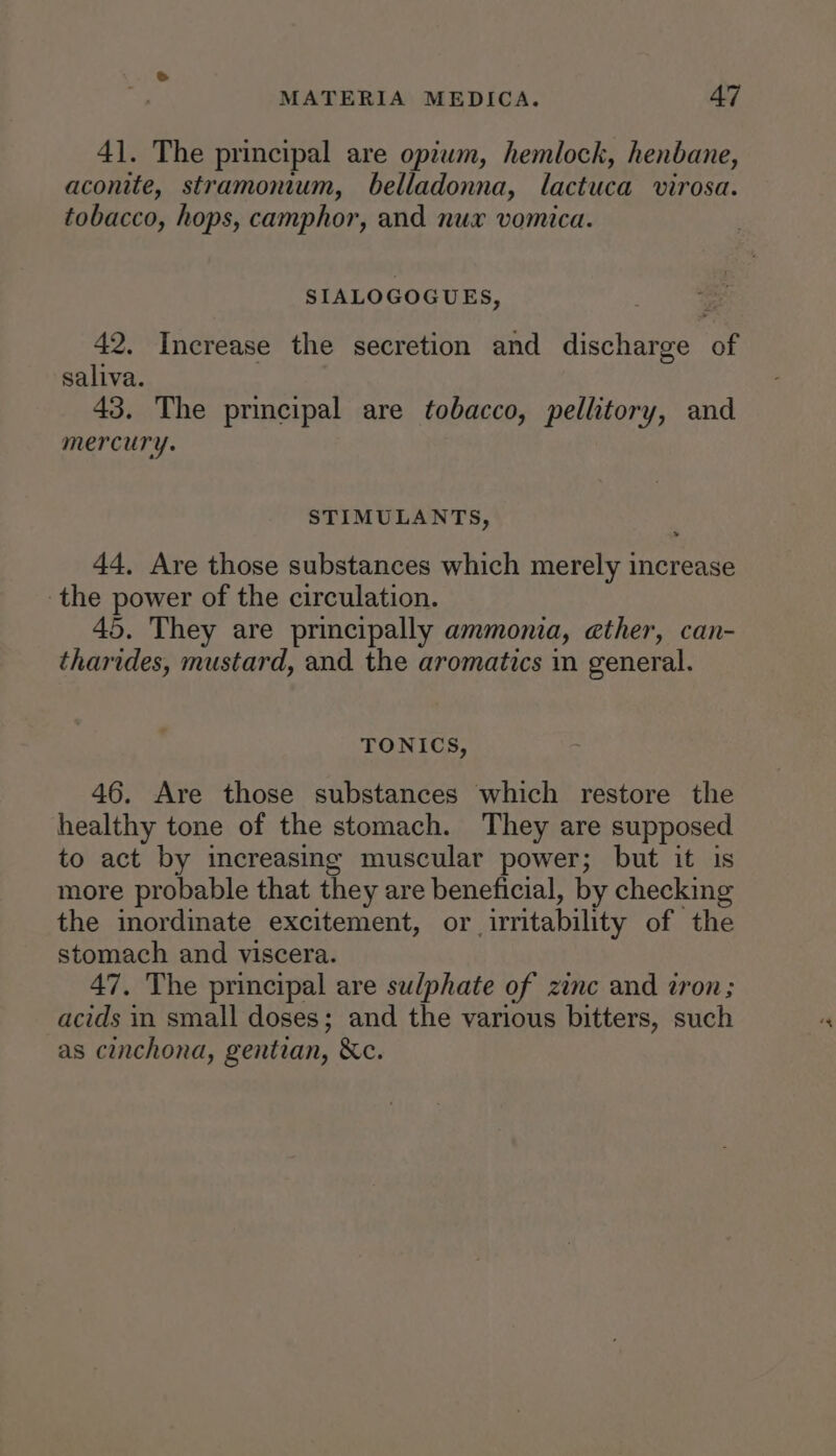 41. The principal are opiwm, hemlock, henbane, aconite, stramonium, belladonna, lactuca virosa. tobacco, hops, camphor, and nux vomica. SIALOGOGUES, 42. Increase the secretion and discharge of saliva. 43. The principal are tobacco, pellitory, and mercury. STIMULANTS, 44, Are those substances which merely increase the power of the circulation. 45. They are principally ammonia, ether, can- tharides, mustard, and the aromatics in general. TONICS, 46. Are those substances which restore the healthy tone of the stomach. They are supposed to act by increasing muscular power; but it is more probable that they are beneficial, by checking the inordinate excitement, or ‘irritability of the stomach and viscera. 47. The principal are sulphate of zinc and iron; acids in small doses; and the various bitters, such as cinchona, gentian, &amp;c.