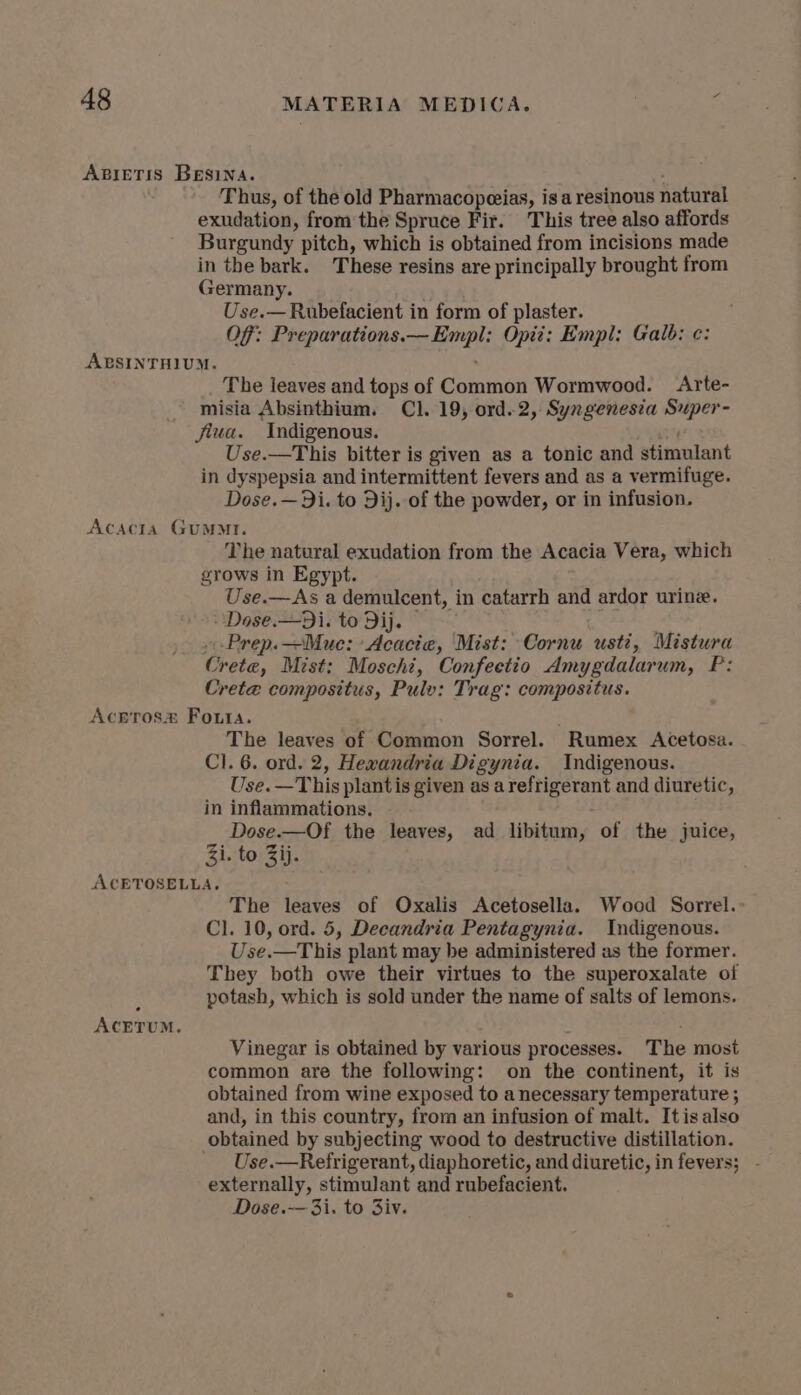 ABIETIS BEsina. Thus, of the old Pharmacopeias, isa resinous natural exudation, from the Spruce Fir. This tree also affords Burgundy pitch, which is obtained from incisions made in the bark. These resins are principally brought from Germany. Use.— Rubefacient in form of plaster. OF: Preparations.— Empl: Opit: Empl: Galb: ¢: ABSINTHIUM. The leaves and tops of Common Wormwood. Arte- misia Absinthium. Cl. 19, ord.2, Syngenesia Super- jiua. Indigenous. Use.—This bitter is given as a tonic and stimulant in dyspepsia and intermittent fevers and as a vermifuge. Dose.—Di. to Dij. of the powder, or in infusion. Acacta GuMMtI. The natural exudation from the Acacia Vera, which grows in Egypt. Use.—As a demulcent, in catarrh and ardor urine. - Dose.—Di. to Dij. »Prep.—Mue: Acacia, Mist: Cornu usti, Mistura Crete, Mist: Moschi, Confeetio Amygdalarum, P: Crete compositus, Pulv: Trag: compositus. Aceros® Fouta. The leaves of Common Sorrel. Rumex Acetosa. Cl. 6. ord. 2, Hexandria Digynia. Indigenous. Use. —This plantis given as a refrigerant and diuretic, in inflammations. Dose.—Of the leaves, ad libitum, of the juice, Zi. to Zij. ACETOSELLA, The leaves of Oxalis Acetosella. Wood Sorrel.: Cl. 10, ord. 5, Decandria Pentagynia. Indigenous. Use.—This plant may be administered as the former. They both owe their virtues to the superoxalate of A potash, which is sold under the name of salts of lemons. ACETUM. : Vinegar is obtained by various processes. The most common are the following: on the continent, it is obtained from wine exposed to a necessary temperature ; and, in this country, from an infusion of malt. Itis also obtained by subjecting wood to destructive distillation. _ Use.—Refrigerant, diaphoretic, and diuretic, in fevers; - externally, stimulant and rubefacient. Dose.—3i. to Ziv.