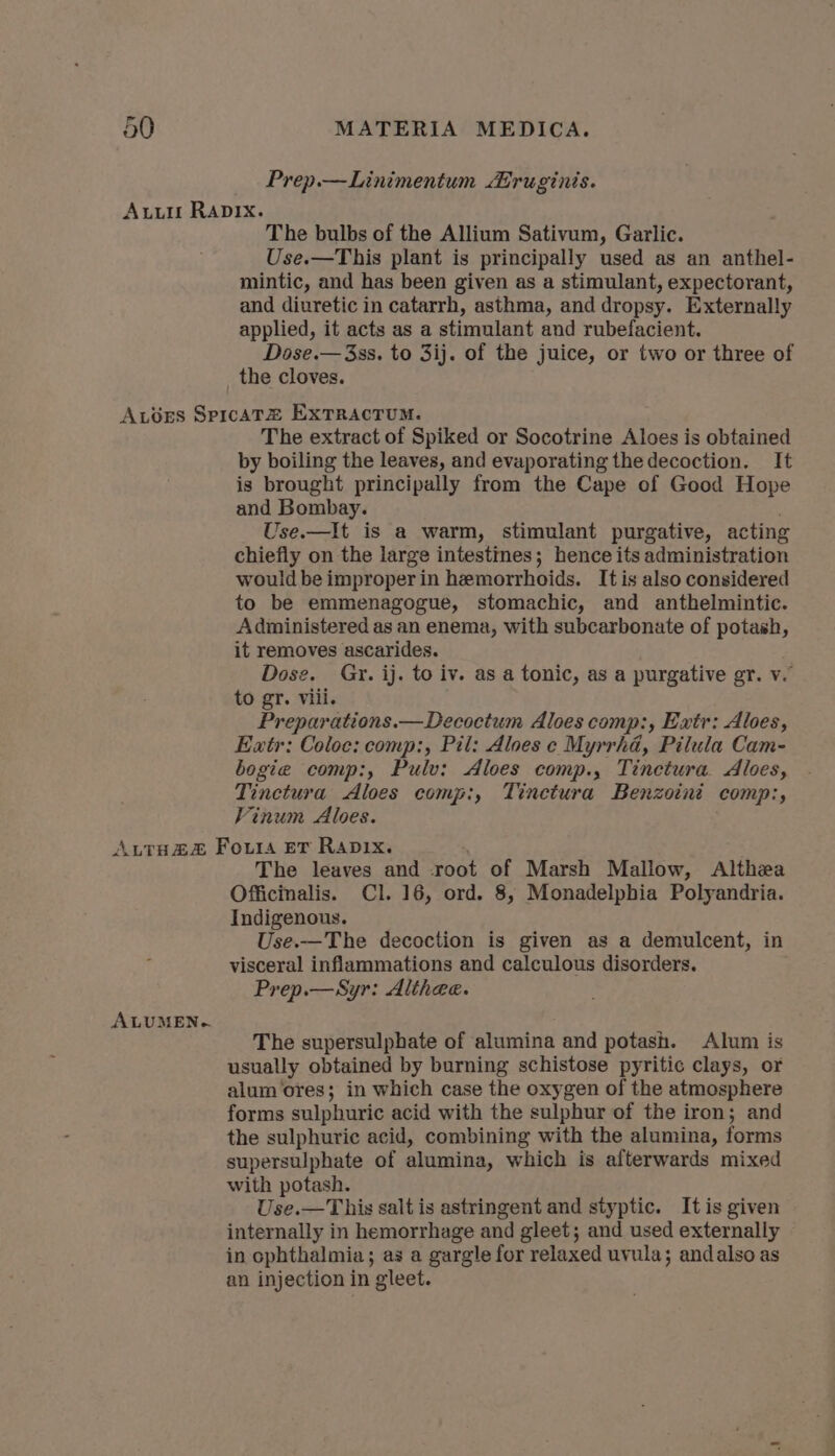 Prep.—Linimentum ruginis. The bulbs of the Allium Sativum, Garlic. Use.—This plant is principally used as an anthel- mintic, and has been given as a stimulant, expectorant, and diuretic in catarrh, asthma, and dropsy. Externally applied, it acts as a stimulant and rubefacient. Dose.— 33s. to 3ij. of the juice, or two or three of the cloves. The extract of Spiked or Socotrine Aloes is obtained by boiling the leaves, and evaporating the decoction. It is brought principally from the Cape of Good Hope and Bombay. Use.—It is a warm, stimulant purgative, acting chiefly on the large intestines; hence its administration would be improper in hemorrhoids. It is also considered to be emmenagogue, stomachic, and anthelmintic. Administered as an enema, with subcarbonate of potash, it removes ascarides. Dose. Gry. ij. to iv. as a tonic, as a purgative gr. v. to gr. viii. Preparations.—Decoctum Aloes comp:, Extr: Aloes, Eatr: Coloc: comp:, Pil: Aloes c Myrrha, Pilula Cam- bogie comp:, Pulv: Aloes comp., Tinctura Aloes, Tinetura Aloes comp:, Tinetura Benzoini comp:, Vinum Aloes. ALUMEN-} The leaves and root of Marsh Mallow, Althea Officinalis. Cl. 16, ord. 8, Monadelphia Polyandria. Indigenous. Use.—The decoction is given as a demulcent, in visceral inflammations and calculous disorders. Prep.—Syr: Alihee. The supersulphate of ‘alumina and potash. Alum is usually obtained by burning schistose pyritic clays, or alum ores; in which case the oxygen of the atmosphere forms sulphuric acid with the sulphur of the iron; and the sulphuric acid, combining with the alumina, forms supersulphate of alumina, which is afterwards mixed with potash. Use.—This salt is astringent and styptic. Itis given internally in hemorrhage and gleet; and used externally in ophthalmia; as a gargle for relaxed uvula; andalso as an injection in gleet.