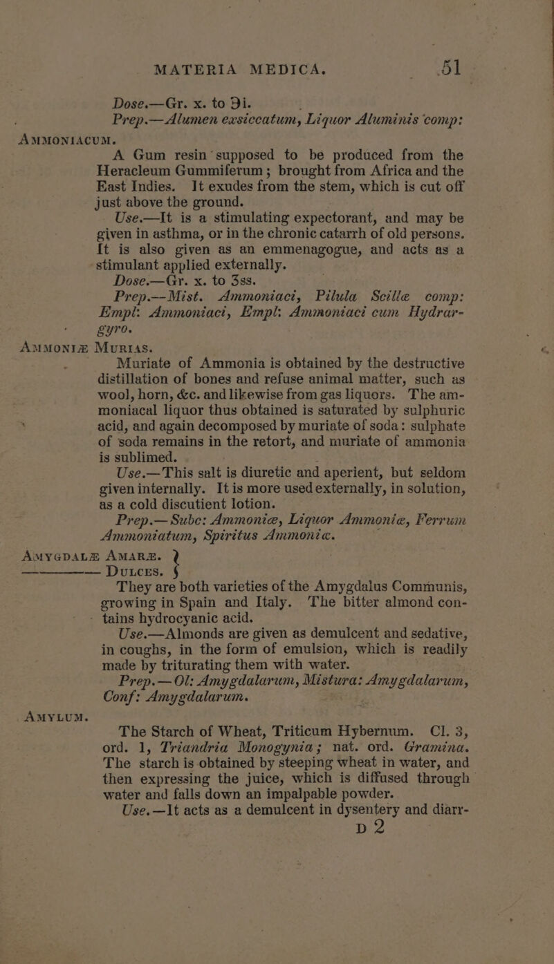 Dose.—Gr. x. to Di. Prep.—Alumen exsiccatum, Liquor Aluminis comp: A Gum resin supposed to be produced from the Heracleum Gummiferum ; brought from Africa and the East Indies. It exudes from the stem, which is cut off just above the ground. Use.—It is a stimulating expectorant, and may be given in asthma, or in the chronic catarrh of old persons. It is also given as an emmenagogue, and acts as a stimulant applied externally. Dose.—Gy. x. to 3ss. Prep.—Mist. Ammoniact, Pilula Seille comp: Empl: Ammoniacit, Empl: Ammoniaci cum Hydrar- gyro. Muriate of Ammonia is obtained by the destructive distillation of bones and refuse animal matter, such as wool, horn, &amp;c. and likewise from gas liquors. The am- moniacal liquor thus obtained is saturated by sulphuric acid, and again decomposed by muriate of soda: sulphate of soda remains in the retort, and muriate of ammonia is sublimed. Use.—This salt is diuretic and aperient, but seldom given internally. It is more used externally, in solution, as a cold discutient lotion. Prep.—Sube: Ammonia, Liquor Ammonia, Ferrum Ammoniatum, Spiritus Ammonic. They are both varieties of the Amygdalus Communis, growing in Spain and Italy, ‘The bitter almond con- Use.—Almonds are given as demulcent and sedative, in coughs, in the form of emulsion, which is readily made by triturating them with water. Prep.— Ol: Amygdalarum, Mistura: Amygdalarum, Conf: Amygdalarum. The Starch of Wheat, Triticum Hybernum. Cl. 3, ord. 1, Triandria Monogynia; nat. ord. Gramina. The starch is obtained by steeping wheat in water, and then expressing the juice, which is diffused through water and falls down an impalpable powder. Use.—It acts as a demulcent in dysentery and diarr- be
