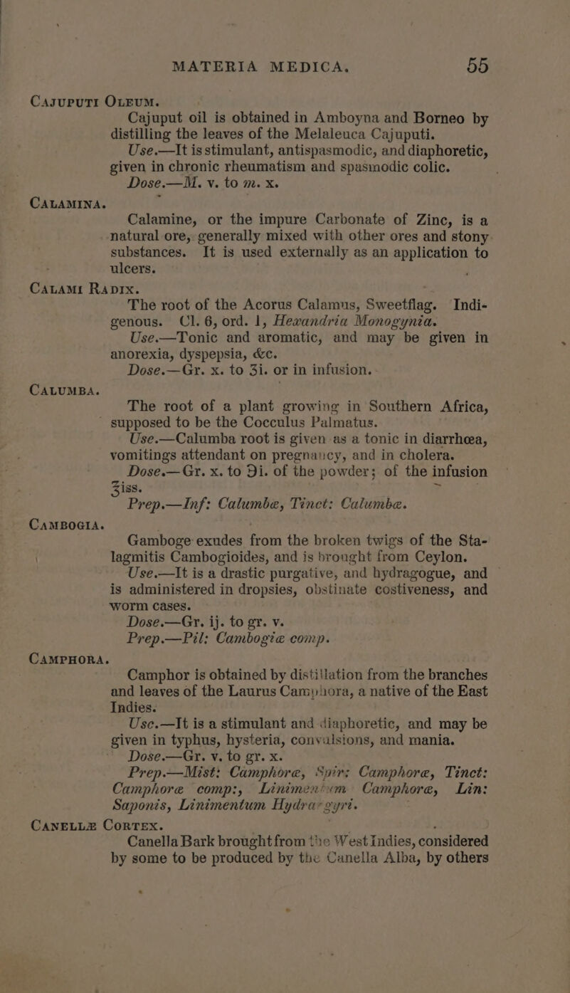 CasupuTr OLEUM. Cajuput oil is obtained in Amboyna and Borneo by distilling the leaves of the Melaleuca Cajuputi. Use.—It is stimulant, antispasmodic, and diaphoretic, given in chronic rheumatisin and spasmodic colic. Dose.—M. v. to m. x. CALAMINA. Calamine, or the impure Carbonate of Zinc, is a natural ore, generally mixed with other ores and stony substances. It is used externally as an application to ulcers. Catami Raprx. The root of the Acorus Calamus, Sweetflag. Indi- genous. Cl. 6, ord. 1, Hewandria Monogynia. Use.—Tonic and aromatic, and may be given in anorexia, dyspepsia, &amp;c. Dose.—Gr. x. to 3i. or in infusion. CALUMBA. The root of a plant growing in Southern Africa, ' supposed to be the Cocculus Palmatus. Use.—Calumba root is given as a tonic in diarrhea, vomitings attendant on pregnancy, and in cholera. Dose.— Gx. x. to Di. of the powder; of the infusion 15s. : Prep.—Inf: Calumbe, Tinct: Calumbe. CAMBOGIA. ) . Gamboge exudes from the broken twigs of the Sta- lagmitis Cambogioides, and is brought from Ceylon. Use.—It is a drastic purgative, and hydragogue, and ~ is administered in dropsies, obstinate costiveness, and worm Cases. Dose.—Gr. ij. to gr. v. Prep.—Pil: Cambogte comp. CAMPHORA. Camphor is obtained by distiilation from the branches and leaves of the Laurus Cars) ora, a native of the East Indies. Use.—It is a stimulant and diaphoretic, and may be given in typhus, hysteria, convulsions, and mania. Dose.—Gr. v, to gy. x. Prep.—Mist: Camphore, Syir; Camphore, Tinct: Camphore comp:, Linimen'im Camphore, Lin: Saponis, Linimentum Hydrar 2% syn. CANELLZ Correx. Canella Bark brought from the West Indies, considered by some to be produced by the Canella Alba, by others .