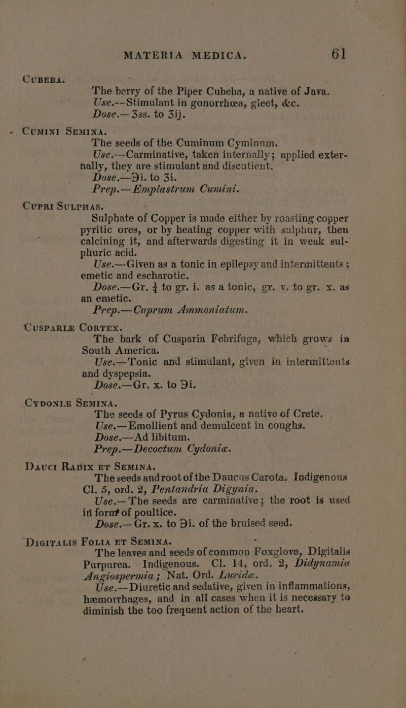 CUBEBA. ; . The berry of the Piper Cubeba, « native of Java. Use.--Stimulant in gonorrhea, gieet, &amp;c. Dose.— 33s. to 3ij. - Comin1 Semina. The seeds of the Cuminum Cyminum. Use.-—Carminative, taken internally; applied exter- nally, they are stimulant and discutient. Dose.—Di. to 3i. Prep.— Emplastrum Cumini. Curpri SULPHAS. Sulphate of Copper is made either by roasting copper pyritic ores, or by heating copper with sulphur, then calcining it, and afterwards digesting it in weak sul- phuric acid. Use.—Given as a tonic in epilepsy and intermittents ; emetic and escharotic. Dose.—Gr. } to gr. i. as a tonic, gr. v. to gr. x. as an emetic. Prep.—Cuprum Ammoniatum. CUSPARLE CORTEX. The bark of Cusparia Febrifuga, which grows in South America. . Use.—Tonic and stimulant, given in intermittents and dyspepsia. Dose.—Gr. x. to Di. Cyponi_z SEMINA. The seeds of Pyrus Cydonia, a native of Crete. . Use.—Emollient and demulcent in coughs. Dose.—Ad libitum. Prep.—Decoctum Cydonia. Dauci Raprx Er SEMINA. The seeds and root of the Daucus Carota: Indigenous Cl. 5, ord. 2, Pentandria Digynia. Use.— The seeds are carminative; the root is used in fornf of poultice. Dose.— Gr. x. to Di. of the bruised seed. ‘Dieirauis Foura eT Semina. : The leaves and seeds of common Foxglove, Digitalis Purpurea. Indigenous. Cl. 14, ord. 2, Didynamia Angiospermia; Nat. Ord. Luride. Use.— Diuretic and sedative, given in inflammations, hemorrhages, and in all cases when it is necessary to diminish the too frequent action of the heart.