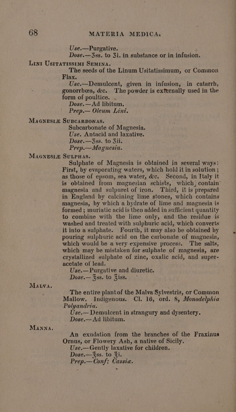 Use.—Purgative. Dose.—3ss. to 3i. in substance or in infusion. Lint UsiTatissimi SEMINA. - The seeds of the Linum Usitatissimum, or Common lax. Use.—Demulcent, given in infusion, in catarrh, gonorrhea, &amp;c. The powder is externally used in the form of poultice. . Dose. — Ad libitum. Prep.— Oleum Lini. MAGNESIZ SUBCARBONAS. Subcarbonate of Magnesia. Use. Antacid and laxative. Dose.—3ss. to 3ii. Prep.— Magnesia. MAGNESIEZ SULPHAS. | Sulphate of Magnesia is vipat in several ways: First, by evaporating waters, which hold it in solution ; as those of epsom, sea water, &amp;c. Second, in Italy it is obtained from magnesian schists, which, contain” magnesia and sulpuret of iron. Third, it is prepared in England by calcining lime stones, which contains magnesia, by which a hydrate of lime and magnesia is formed ; muriatic acid is then added in sufficient quantity to combine with the lime only, and the residue is washed and treated with sulphuric acid, which converts it into a sulphate. Fourth, it may also be obtained by pouring sulphuric acid on the carbonate of magnesia, which would be a very expensive process. The salts, which may be mistaken for sulphate of magnesia, are crystallized sulphate of zinc, oxalic acid, and super- acetate of lead. Use.— Purgative and diuretic. Dose.— 3ss. to Ziss. MAuva. The entire plant of the Malva Sy lvestris, or Common Mallow. Indigenous. Cl. 16, ord. 8, ’Monodelphia Polyandria. Use.— Demulcent in strangury and dysentery. Dose.—Ad libitum. MANNA, An exudation from the branches of the Fraxinus Ornus, or Flowery Ash, a native of Sicily. Use.— Gently laxative for children. Dose.—3ss. to Zi. se al ‘Conf: Cassia.